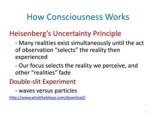 How Consciousness Works
Heisenberg’s Uncertainty Principle
  - Many realities exist simultaneously until the act
  of observation “selects” the reality then
  experienced
  - Our focus selects the reality we perceive, and
  other “realities” fade
Double-slit Experiment
  - waves versus particles
http://www.whatthebleep.com/download/


                                                        1
 