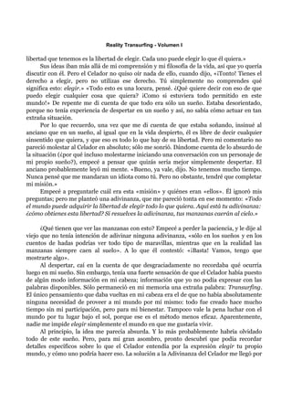Reality Transurfing - Volumen I

libertad que tenemos es la libertad de elegir. Cada uno puede elegir lo que él quiera.»
      Sus ideas iban más allá de mi comprensión y mi filosofía de la vida, así que yo quería
discutir con él. Pero el Celador no quiso oír nada de ello, cuando dijo, «¡Tonto! Tienes el
derecho a elegir, pero no utilizas ese derecho. Tú simplemente no comprendes qué
significa esto: elegir.» «Todo esto es una locura, pensé. ¿Qué quiere decir con eso de que
puedo elegir cualquier cosa que quiera? ¡Como si estuviera todo permitido en este
mundo!» De repente me di cuenta de que todo era sólo un sueño. Estaba desorientado,
porque no tenía experiencia de despertar en un sueño y así, no sabía cómo actuar en tan
extraña situación.
      Por lo que recuerdo, una vez que me di cuenta de que estaba soñando, insinué al
anciano que en un sueño, al igual que en la vida despierto, él es libre de decir cualquier
sinsentido que quiera, y que eso es todo lo que hay de su libertad. Pero mi comentario no
pareció molestar al Celador en absoluto; sólo me sonrió. Dándome cuenta de lo absurdo de
la situación (¿por qué incluso molestarme iniciando una conversación con un personaje de
mi propio sueño?), empecé a pensar que quizás sería mejor simplemente despertar. El
anciano probablemente leyó mi mente. «Bueno, ya vale, dijo. No tenemos mucho tiempo.
Nunca pensé que me mandaran un idiota como tú. Pero no obstante, tendré que completar
mi misión.»
      Empecé a preguntarle cuál era esta «misión» y quiénes eran «ellos». Él ignoró mis
preguntas; pero me planteó una adivinanza, que me pareció tonta en ese momento: «Todo
el mundo puede adquirir la libertad de elegir todo lo que quiera. Aquí está tu adivinanza:
¿cómo obtienes esta libertad? Si resuelves la adivinanza, tus manzanas caerán al cielo.»

      ¿Qué tienen que ver las manzanas con esto? Empecé a perder la paciencia, y le dije al
viejo que no tenía intención de adivinar ninguna adivinanza, «sólo en los sueños y en los
cuentos de hadas podrías ver todo tipo de maravillas, mientras que en la realidad las
manzanas siempre caen al suelo». A lo que él contestó: «¡Basta! Vamos, tengo que
mostrarte algo».
      Al despertar, caí en la cuenta de que desgraciadamente no recordaba qué ocurría
luego en mi sueño. Sin embargo, tenía una fuerte sensación de que el Celador había puesto
de algún modo información en mi cabeza; información que yo no podía expresar con las
palabras disponibles. Sólo permaneció en mi memoria una extraña palabra: Transurfing.
El único pensamiento que daba vueltas en mi cabeza era el de que no había absolutamente
ninguna necesidad de proveer a mi mundo por mí mismo: todo fue creado hace mucho
tiempo sin mi participación, pero para mi bienestar. Tampoco vale la pena luchar con el
mundo por tu lugar bajo el sol, porque ese es el método menos eficaz. Aparentemente,
nadie me impide elegir simplemente el mundo en que me gustaría vivir.
      Al principio, la idea me parecía absurda. Y lo más probablemente habría olvidado
todo de este sueño. Pero, para mi gran asombro, pronto descubrí que podía recordar
detalles específicos sobre lo que el Celador entendía por la expresión elegir tu propio
mundo, y cómo uno podría hacer eso. La solución a la Adivinanza del Celador me llegó por
 