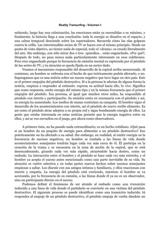 Reality Transurfing - Volumen I

subiendo, luego hay una culminación, las emociones están ya encendidas a su máximo, y
finalmente, la historia llega a una conclusión: toda la energía se disuelve en el espacio, y
una calma temporal desciende sobre los espectadores. Recuerda cómo las olas golpean
contra la orilla. Las interminables series de TV se hacen con el mismo principio. Desde un
punto de vista objetivo, no tienen nada de especial, todo el «drama» es creado literalmente
del aire. Sin embargo, con sólo mirar dos o tres episodios... estás enganchado. ¿Por qué?,
Después de todo, no pasa nunca nada particularmente interesante en esos culebrones.
Pero eres enganchado porque la frecuencia de emisión mental es capturada por el péndulo
de las series de TV, y tu atención se queda fijada en un sector dado.
      Veamos el mecanismo responsable del desarrollo de la espiral arriba mencionada. Al
comienzo, un hombre se enfrenta con el hecho de que teóricamente podría alterarle; o no.
Supongamos que es una noticia sobre un suceso negativo que tuvo lugar en otro país. Este
es el primer empujón del péndulo destructivo. Si a la persona le afectan de alguna forma la
noticia, empieza a responder al estímulo: expresa su actitud hacia ello, lo vive. Significa
que como respuesta, emite energía del mismo tipo y en la misma frecuencia que el primer
empujón del péndulo. Esa persona, al igual que muchos otros miles, ha respondido al
péndulo con interés y participación. Su emisión entra en resonancia con el péndulo y así,
su energía ha aumentado. Los medios de masas continúan su campaña. El hombre sigue el
desarrollo de los acontecimientos con interés, así el péndulo de nuevo recibe alimento. Es
así como el péndulo atrae adeptos a su propia red y sigue bombeando energía de ellos. La
gente que estaba interesada en estas noticias permite que la energía negativa entre en
ellos, y así se ven envueltos en el juego, por ahora como observadores.

      A primera vista, no ha pasado nada extraordinario; es un hecho cotidiano. ¿Qué pasa
si un hombre da un poquito de energía para alimentar a un péndulo destructivo? Eso
prácticamente no ha afectado a su salud. Sin embargo, en realidad, al emitir energía en la
frecuencia de sucesos negativos, un hombre se traslada a las líneas de vida donde
acontecimientos semejantes tendrán lugar cada vez más cerca de él. Él participa en la
creación de la trama y se encuentra en la zona de acción de la espiral, que se está
desencadenando, girando cada vez más rápido, atrayéndole hacia dentro, como un
embudo. La interacción entre el hombre y el péndulo se hace cada vez más estrecha, y el
hombre ya acepta el suceso antes mencionado como una parte inevitable de su vida. Su
atención se vuelve selectiva y en todas partes nuevos hechos sobre sucesos semejantes
empiezan a saltar. Los discute con sus amigos íntimos y familiares, y ellos reaccionan con
interés y empatía. La energía del péndulo está creciendo, mientras el hombre se va
acercando, por la frecuencia de su emisión, a las líneas donde él ya no es un observador,
sino un participante directo en el suceso.
      Podemos definir el fenómeno de ser atraído al embudo como una transición
inducida a una línea de vida donde el partidario se convierte en una víctima del péndulo
destructivo. El siguiente proceso se puede identificar como una transición inducida: tú
respondes al empuje de un péndulo destructivo, el péndulo empuja de vuelta dándote un
 
