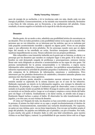 Reality Transurfing - Volumen I

poco de energía de su oscilación, y tú te involucras cada vez más, dando cada vez más
energía al péndulo. Consecuentemente, se ha iniciado una transición inducida, llevándote
a una línea de vida cercana, por su frecuencia, a las oscilaciones del péndulo. Como
resultado, el suceso negativo es incluido en la capa de la vida de esta persona.


     Desastre

      Mucha gente, de un modo u otro, admitiría una posibilidad teórica de encontrarse en
un desastre. Pero no todos permiten a esta posibilidad entrar en la capa de su mundo. Hay
personas que no ven teleseries, no se interesan por las noticias, que no se molestan por
cada pequeño acontecimiento sucedido a alguien en alguna parte. Viven en sus propias
capas y son adherentes de otros péndulos. No les preocupa cuando oyen que en algún
lugar del mundo se ha estrellado un avión. Escuchan semejantes noticias, mientras
mastican impasiblemente su cena. Tienen suficiente con sus propios problemas.
      Más vulnerables a una transición inducida son la gente que se interesa, se afecta y se
preocupa por los desastres que suceden en cualquier lugar a otra gente. Si la vida de un
hombre no está demasiado cargada de problemas y preocupaciones, entonces intenta
llenar este vacío dirigiendo su atención a acontecimientos en las capas de otra gente. Tal
persona normalmente lee la prensa sensacionalista o ve teleseries, o espera nueva
información sobre catástrofes y desastres naturales. Los periódicos sensacionalistas y las
teleseries representan la actividad de péndulos pequeños e inofensivos. La adhesión a ellos
sólo compensa de la deficiencia de información, emociones y sentimientos. Pero
interesarse por los péndulos destructivos de catástrofes y desastres naturales plantea una
amenaza real. Son fuertes y muy agresivos.
      Si una persona presta atención a semejantes sucesos entonces la frecuencia de
emisión mental es capturada de la misma manera que en el caso de las teleseries.
Habiendo expresado un interés en la información negativa, uno siempre la obtendrá en
abundancia. Al principio, él acepta el inofensivo papel de observador; como si estuviera
sentado en la grada viendo un partido de fútbol. El juego le cautiva cada vez más hasta que
se convierte en un hincha activo. Luego se va al campo y empieza a correr detrás del balón
pero sin llegar a él todavía. Gradualmente y sin darse cuenta, es atraído más al juego y
finalmente llegará incluso a patear el balón. El observador ha sido transformado en un
jugador, y en este caso, en una víctima de desastre.
      ¿Y cómo no? Después de todo, los desastres se han convertido en parte de la vida de
la persona; él mismo los dejó entrar en su capa y aceptó involuntariamente el destino de
una víctima. Consecuentemente, materializó una variación desafortunada. Por supuesto,
no quiso ser una víctima, pero eso no tiene importancia. Una vez que un hombre acepta el
juego del péndulo, los papeles son definidos por el péndulo y no por el hombre. Por ende,
si para mucha otra gente el desastre dado es sólo una fatal coincidencia, para nuestra
víctima es un final lógico y natural. La probabilidad de que nuestro héroe esté en el lugar
 