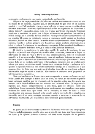 Reality Transurfing - Volumen I

equivocado en el momento equivocado ya es más alta que la media.
      Si ignoras los empujones de los péndulos destructivos, entonces nunca te encontrarás
en medio de un desastre. Digamos que, la probabilidad de que estés en un desastre
rondará el cero. Podrías objetar: ¿pero por qué miles de personas mueren en catástrofes o
desastres naturales? ¿Acaso eso significa que todos ellos están pensado en catástrofes al
mismo tiempo?». La cuestión es que tú no eres el único que vive en este mundo. Te rodean
montones y montones de gente, que trabajan activamente en péndulos destructivos y
emiten energía en el espectro de esos péndulos. Nadie puede aislarse completamente de
esa emisión. El campo de emisión te captura y empiezas a emitir energía en la misma
frecuencia, incluso sin darte cuenta. Las raíces de este comportamiento vienen de tiempos
remotos, cuando el instinto gregario y la dinámica de grupo ayudaba a los indivíduos a
evitar el peligro. Precisamente por eso el campo energético de la transición inducida crece,
alcanzando un efecto de bola de nieve, y te atrae adentro, como en un embudo.
      El objetivo es mantenerse lo más lejos posible del centro del embudo. Lo que
significa, no permitir que ninguna información sobre catástrofes y desastres te llegue, no
interesarse en ellas, no vivir a través de ellas emocionalmente, como si te hubieran
sucedido a tí, no comentarlas. Básicamente, pasar de cualquier información respecto a
desastres. Fíjate la diferencia: no evitar la información, sólo no dejar que entre en ti. Como
hemos dicho en los capítulos anteriores, evitar cualquier encuentro con un péndulo es lo
mismo que buscar encontrarse con él. Cuando estás en contra de algo, o realmente no lo
quieres, o expresas aversión a ello, emites activamente energía en la frecuencia de lo que
quieres evitar. No dejar que algo entre en ti significa ignorarlo, no reaccionar a alguna
información negativa sobre la cuestión. Sólo cambia tu atención hacía programas de
televisión y libros inofensivos.
      Si no puedes abstenerte de reaccionar, entonces puedes al menos confiar en tu Ángel
de la Guarda. Por ejemplo, si temes volar en avión, no vueles. Si hay miedo en primer
lugar, entonces significa que en el espectro de tu emisión, existe una frecuencia que
resuena con la línea de vida en que está marcada una catástrofe aérea. De ningún modo
significa que llegues obligatoriamente a esta línea, pero no obstante existe una
probabilidad de que eso suceda. Si simplemente no piensas en ningún peligro en un avión,
entonces no tienes nada que temer. Por el contrario, si antes de subir al avión
experimentas una ansiedad inusual, sería sensato saltarte ese vuelo. Si es simplemente
imposible para ti no volar, entonces necesitas aprender a escuchar el susurro de las
estrellas de madrugada. Qué es y cómo se hace, tienes aún que descubrirlo.


     Guerra

     La guerra estalla básicamente exactamente del mismo modo que una simple pelea.
Primero, un lado expresa su opinión sobre algo al otro. El otro tiene una visión opuesta de
las cosas, y la opinión primero expresada así sirve como empujón de un péndulo
 