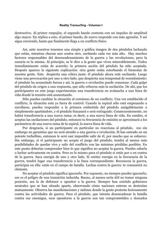 Reality Transurfing - Volumen I

destructivo. Al primer empujón, el segundo bando contesta con un impulso de amplitud
algo mayor. En réplica a esto, el primer bando, de nuevo responde con más agresión. Y así
sigue creciendo, hasta que finalmente llega a un conflicto físico.

      Así, ante nosotros tenemos una simple y gráfica imagen de dos péndulos luchando
que están, mientras chocan uno contra otro, oscilando cada vez más alto. Hay muchos
factores responsables del desencadenamiento de la guerra y las revoluciones, pero la
esencia es la misma. Al principio, se le dice a la gente que viven miserablemente. Todos
inmediatamente están de acuerdo; la primera acción del péndulo ha sido aceptada.
Después aparece la siguiente explicación: otra gente están estorbando el bienestar de
nuestra gente. Esto despierta una cólera justa: él péndulo ahora está oscilando. Luego
viene una provocación por uno u otro lado, que despierta una tempestad de resentimiento:
el péndulo ha acumulado fuerza y así, la guerra o revolución puede comenzar. Cada golpe
del péndulo da origen a una respuesta, que sólo refuerza más la oscilación. De ahí, que los
participantes en este juego experimentan una transferencia en avalancha a una línea de
vida donde la tensión está aumentando.
      Sólo puedes cambiar la situación al comienzo de un conflicto. Una vez establecido el
conflicto, la situación está ya fuera de control. Cuando la espiral sólo está empezando a
enrollarse, puedes responder a la primera embestida del péndulo amigablemente o
simplemente apartándote, y el péndulo fracasará o será extinguido. Consecuentemente, no
habrá transferencia a una nueva rama; es decir, a una nueva línea de vida. En cambio, si
aceptas las oscilaciones del péndulo, entonces tu frecuencia de emisión se aproximará a los
parámetros de una nueva rama de la espiral, la nueva línea de vida.
      Por desgracia, si un participante en particular no reacciona al péndulo, eso sin
embargo no garantiza que no será atraído a una guerra o revolución. Si has entrado en un
potente torbellino, entonces le será casi imposible salir de él, por mucho que se esfuerce.
Sin embargo, si el participante no acepta el juego del péndulo, tendrá al menos más
posibilidades de quedar vivo y salir del conflicto con las mínimas pérdidas posibles. En
este punto deberías comprender bien lo que significa no aceptar la guerra. Puedes odiarla
o luchar activamente en contra. Pero es lo mismo para el péndulo si estás por o en contra
de la guerra. Saca energía de uno y otro lado. Si emites energía en la frecuencia de la
guerra, tendrá lugar una transferencia a la línea correspondiente. Reconoces la guerra,
participas en ella: estás en el campo de batalla. Luchas contra la guerra: te consumirá no
obstante.
      No aceptar el péndulo significa ignorarlo. Por supuesto, no siempre puedes ignorarlo;
ese es el peligro de una transición inducida. Bueno, al menos sería útil no tomar ninguna
posición, sea la de defensor u opositor a la guerra. Siempre han existido gobiernos
neutrales que se han situado aparte, observando cómo naciones enteras se destruían
mutuamente. Observa las manifestaciones y mítines donde la gente protesta furiosamente
contra las actividades de guerra. Para el péndulo, que intenta desencadenar la batalla
contra sus enemigos, esos opositores a la guerra son tan comprometidos y deseados
 