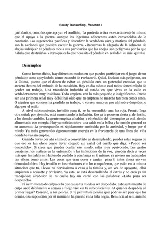 Reality Transurfing - Volumen I

partidarios, como los que apoyan el conflicto. La protesta activa es exactamente lo mismo
que el apoyo a la guerra, aunque los ingenuos adherentes estén convencidos de lo
contrario. Las sugerencias pacíficas y descubrir la verdadera cara y motivos del péndulo,
son la acciones que pueden excluir la guerra. ¿Recuerdas la alegoría de la colmena de
abejas salvajes? El péndulo dice a sus partidarios que las abejas son peligrosas por lo que
habría que destruirlas. ¿Pero qué es lo que necesita el péndulo en realidad, su miel quizás?


     Desempleo

      Como hemos dicho, hay diferentes modos en que puedes participar en el juego de un
péndulo: tanto apoyándolo como tratando de rechazarlo. Quizá, incluso más peligroso, sea
la última, puesto que el deseo de evitar un péndulo crea un potencial excesivo que te
atraerá dentro del embudo de la transición. Hoy en día todos o casi todos tienen miedo de
perder su trabajo. Una transición inducida al estado en que vives en la calle es
verdaderamente muy insidiosa. Todo empieza con lo más pequeño e insignificante. Puede
ser una primera señal muy débil: has oído que tu empresa no marcha tan bien como antes.
O alguien que conoces ha perdido su trabajo, o corren rumores por ahí sobre despidos, o
algo por el estilo.
      A nivel subconsciente, invisible para tí, se ha encendido una luz roja. Pronto llega
otra señal; por ejemplo, está aumentando la inflación. Eso ya te pone en alerta y, de hecho,
a los demás también. La gente empieza a hablar y el péndulo del desempleo ya está siendo
alimentado con energía. Hay ya noticias sobre una caída en la bolsa y la tensión general va
en aumento. La preocupación es rápidamente sustituida por la ansiedad, y luego por el
miedo. Ya estás generando vigorosamente energía en la frecuencia de una línea de vida
donde te ves sin empleo.
      Cuando llevas por ahí el miedo a convertirte en desempleado, puedes estar seguro de
que eso es tan obvio como llevar colgado un cartel del cuello que diga: «Puedo ser
despedido». Si crees que puedes ocultar ese miedo, estás muy equivocado. Los gestos
pasajeros, los matices en la entonación y las inflexiones de tu voz, pueden decir a veces
más que las palabras. Habiendo perdido la confianza en ti mismo, ya no eres un trabajador
tan eficaz como antes. Las cosas que eran coser y cantar para ti antes ahora no van
demasiado bien. Hay tensión en tus relaciones con los compañeros, que están en la misma
situación que tú. Llevas tu nerviosismo a casa a la familia y, en vez de apoyarte, ellos
empiezan a acusarte y criticarte. Ya está, se está desarrollando el estrés y no eres ya un
trabajador: alrededor de tu cuello hay un cartel con las palabras: «Listo para ser
despedido».
      El sentimiento de culpa es lo que causa tu miedo a ser despedido. Este sentimiento de
culpa arde débilmente o abrasa a fuego vivo en tu subconsciente. ¿A quiénes despiden en
primer lugar? Correcto, a los peores. Si te permitiste pensar que podrías ser peor que los
demás, esa suposición por sí misma te ha puesto en la lista negra. Renuncia al sentimiento
 