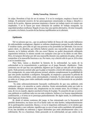 Reality Transurfing - Volumen I

de culpa. Permítete el lujo de ser tú mismo. Y si no lo consigues, empieza a buscar otro
trabajo. El potencial excesivo de las preocupaciones emocionales se disipa y disuelve a
través de la acción. Algunas personas empiezan a buscar un trabajo nuevo en cuanto son
empleados. Y no lo hacen por tener intención de cambiar de trabajo enseguida. La
seguridad produce confianza: llegado el caso, hay una opción alternativa. Al estar tranquilo
en cuanto a tu futuro, la acción de las fuerzas equilibrantes no te afectará.


     Epidemia

      Tal vez pienses que no... que no podemos hablar de líneas de vida cuando hablamos
de enfermedades contagiosas; Alguien se enferma simplemente porque ha sido infectado.
Y tendrías razón, pero sólo en que una persona se ha permitido ser infectado. Con eso no
quiero decir, en absoluto, que debería haberse puesto una mascarilla; eso, de cualquier
manera, no le hubiera salvado. ¿No me crees? Bueno, no podré demostrarlo utilizando
argumentos teóricos; lo mismo sucede con cualquier cosa que se ha dicho en este libro.
Pero, tú tampoco llevarías por ahí una mascarilla durante una epidemia de gripe, sólo por
comprobar si la mascarilla funciona o no. Por tanto, voy a decirte sólo lo que se. Si lo crees
o no es cuestión tuya.
      Pues bien, vamos a descubrir la historia de la enfermedad. La razón de tu
enfermedad es tu consentimiento a participar en el juego llamado «Epidemia». Todo
comienza con oír que hay una epidemia; digamos que la gripe ya está por ahí en alguna
parte. Toda persona normal sabe que la gripe se trasmite a través del sistema respiratorio.
Por consiguiente, tú, como toda persona normal, admites completamente la posibilidad de
que esto pueda sucederle a cualquiera. Enseguida, tú empiezas a proyectar la película de
estar-enfermo: tienes fiebre, estás estornudando y tosiendo. Ya está: desde este momento
ya estás en el juego, pues estás emitiendo energía mental en la frecuencia de un péndulo
destructivo.
       Ya estás subconscientemente buscando confirmación de que una epidemia está
realmente aquí, y tu atención se vuelve selectiva. Gente estornudando están por todo tu
alrededor. Siempre estuvieron ahí, simplemente no los notaste antes. En el trabajo y en
casa, de vez en cuando, alguien suscitará el tema de la gripe. Tu asunción de que se acerca
una epidemia se confirma cada vez con más evidencia. Incluso si no buscas especialmente
confirmación, y el tema no te preocupa particularmente. De algún modo, la confirmación
tiene lugar por sí misma.
      Si, desde el mismo comienzo del juego, te has sintonizado con la frecuencia del
péndulo destructivo, tus lazos con él se harán cada vez más fuertes, independientemente
de tu participación consciente. Bueno, y si no te importara enfermarte o si te sientes que
estás destinado a caer enfermo, significa que ya eres el más activo partidario del péndulo.
O no, has decidido no enfermar y sigues diciéndote que estás absolutamente sano y no
enfermarás. No va a funcionar. Estás pensando en la enfermedad, así que emites en la
 