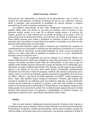 Reality Transurfing - Volumen I

frecuencia de esta enfermedad. La dirección de los pensamientos —por o contra— no
importa. En otras palabras, si intentas convencerte de que no vas a enfermar, entonces
desde el principio, estás permitiendo la posibilidad de ponerte enfermo, y ninguna
persuasión por tu parte te ayudará a permanecer sano.
      Las palabras pronunciadas en alto están simplemente removiendo el aire; las
palabras dichas para uno mismo no son nada en absoluto: pero la creencia es una
poderosa energía, aunque no se oiga. No te salvarás, aunque corras y te vacunes. No
importa, porque vas a estar enfermo por un periodo de tiempo, de un modo u otro. El
primer síntoma de tu enfermedad te lleva a una elección: ¿tú, al final, te enfermarás o no?
Haces débiles intentos para resistir y finalmente te enfrentas al hecho de que te estás
poniendo malo. Eso produce el ajuste final en tu emisión y te trasladas a una línea de vida
donde la enfermedad asume el control total.
      La transición inducida empezó desde el momento que el péndulo fue aceptado. Si
verdaderamente no te preocupas en absoluto por esta epidemia, la transición no va a tener
lugar. O si estás de vacaciones, no has estado hablando con nadie, no has escuchado las
noticias y no sabes nada sobre la epidemia, el péndulo no te va a tocar. Simplemente
fracasará, como en el espacio vacío.
      ¿Alguna vez te has preguntado por qué los médicos no se infectan? Muchos son
incluso suficientemente osados para trabajar sin mascarillas protectoras. No es porque se
vacunen. No puedes vacunarte contra todas las enfermedades. Lo que pasa es que los
médicos están también jugando activamente el juego del péndulo de la enfermedad, pero
ellos tienen un papel completamente distinto. Por analogía, cuando tengas la oportunidad,
observa a las azafatas en un avión. Estas hadas buenas recomiendan insistentemente
abrocharse los cinturones a todos los pasajeros, mientras ellas mismas mariposean por la
cabina, como si en caso de un accidente, pudieran mantenerse suspendidas en el aire como
un colibrí. «¿Bueno, y qué hay de los bebés infectados con SIDA?”: podría preguntar un
lector. “¿Qué, ellos también emiten energía de transición?» Primero, aquí estamos sólo
mirando la cuestión de una epidemia como una tendencia. Segundo, no estoy intentando
mostrar que las infecciones en general no existan, y que haya sólo emisión de energía
mental en la frecuencia de la enfermedad. El Transurfing no es un dogma y tampoco es la
última parada en el camino de la verdad. Uno no debería tomar ninguna idea por la verdad
absoluta. Sólo podemos mirar a los patrones y regularidades. La verdad es siempre «en
alguna parte realmente cerca», pero dónde exactamente nadie lo sabe.


     Pánico

      Esta es la más intensa y rápidamente inducida transición. El pánico entre la gente es
el fenómeno más capaz de destacar todas los rasgos distintivos de una transición inducida.
Primeramente, la espiral se enrolla muy fuertemente cuando entras en pánico, porque una
señal de peligro real siempre suena muy convincente y una persona enseguida es atraído al
 
