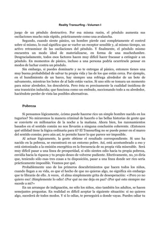Reality Transurfing - Volumen I

juego de un péndulo destructivo. Por esa misma razón, el péndulo aumenta sus
oscilaciones mucho más rápido, prácticamente como una avalancha.
      Segundo, cuando siente pánico, un hombre pierde casi completamente el control
sobre sí mismo, lo cual significa que se vuelve un receptor sensible y, al mismo tiempo, un
activo retrasmisor de las oscilaciones del péndulo. Y finalmente, el péndulo mismo
encuentra un modo ideal de materializarse, en forma de una muchedumbre.
Desgraciadamente, todos esos factores hacen muy difícil hacer fracasar a extinguir a un
péndulo. En momentos de pánico, incluso a una persona podría ocurrírsele pensar en
modos de luchar contra un péndulo.
      Sin embargo, si puedes dominarte y no te entregas al pánico, entonces tienes una
muy buena probabilidad de salvar tu propia vida y las de los que están cerca. Por ejemplo,
en el hundimiento de un barco, hay siempre una refriega alrededor de un bote de
salvamento, mientras los botes de al lado están vacíos. Si uno sólo se tomara un momento
para mirar alrededor, los descubriría. Pero ésta es precisamente la cualidad insidiosa de
una transición inducida; que funciona como un embudo, succionando todo a su alrededor,
haciéndote perder de vista las posibles alternativas.


     Pobreza

      Si pensamos lógicamente, ¿cómo puede hacerse rico un simple hombre nacido en los
tugurios? No miraremos la manera criminal de hacerlo o las bellas historias de gente que
se convierte en millonarios de la noche a la mañana. Ahora bien, los razonamientos
basados en el sentido común no nos llevarán a ninguna conclusión coherente. ¿Entonces
qué utilidad tiene la lógica ordinaria para tí? El Transurfing no se puede poner en el marco
del sentido común; pero aún así, te permite hacer lo que parece ser imposible.
      Al actuar lógicamente, la gente obtiene el resultado correspondiente. Si uno ha
nacido en la pobreza, se encontrará en un entorno pobre. Así, está acostumbrado a eso y
está sintonizado a la emisión energética en la frecuencia de su propia vida miserable. Será
muy difícil pasar a una línea de prosperidad, si sólo sientes odio hacia tu propia pobreza,
envidia hacia la riqueza y tu propio deseo de volverse pudiente. Efectivamente, no, yo diría
que, teniendo sólo esas tres cosas a tu disposición, pasar a una línea donde ser rico sería
prácticamente imposible. Veamos por qué.
      Probablemente uno de los primeros descubrimientos que hacen todos los niños,
cuando llegan a su vida, es que el hecho de que no quieras algo, no significa sin embargo
que te librarás de ello. A veces, el alma simplemente grita de desesperación: «¡Pero yo no
quiero eso! ¡Simplemente lo odio! ¿Por qué no me deja en paz? ¿Por qué esto siempre me
sucede a mí?»
      En un arranque de indignación, no sólo los niños, sino también los adultos, se hacen
semejantes preguntas. En realidad es difícil aceptar la siguiente situación: si no quieres
algo, sucederá de todos modos. Y si lo odias, te perseguirá a donde vayas. Puedes odiar tu
 
