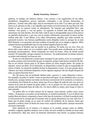 Reality Transurfing - Volumen I

pobreza, tu trabajo, tus defectos físicos, a tus vecinos, a los vagabundos de las calles,
alcohólicos, drogadictos, perros, ladrones, criminales, a los jóvenes descarados, al
gobierno... Cuanto más odias algo, más lo encontrarás en la vida. Y ya sabes por qué. Eso
entra en tí, piensas en ello, y eso significa que emites en la frecuencia de una línea de vida
donde lo que no quieres existe en abundancia. No importa qué polaridad lleve esta
emisión: «me gusta» o «no me gusta». Lo segundo es incluso más eficaz, porque las
emociones son más fuertes. Por otro lado, todo lo que es desagradable para tí sería para ti
un péndulo destructivo, y por eso, con tu propio sufrimiento emocional, lo haces oscilar
incluso más alto. Y por último, si lo odias activamente, significa que estás creando un
potencial excesivo. Las fuerzas equilibrantes serán dirigidas contra ti, porque les es más
fácil eliminar a un oponente solo que cambiar el mundo que no se adapta a alguien. ¡Mira
cuántos factores perjudiciales hay en una actitud negativa hacia la vida!
      Volvamos al hombre que ha nacido en la pobreza. Él sueña con ser rico. Pero un
deseo sólo, como sabes, no va a cambiar nada. Uno puede estar arrellanado en tu sofá y
pensando perezosamente: «Sería estupendo un tazón de fresas. ¿Pero de dónde puedo
sacarlo? Es imposible, porque estamos en invierno». De prácticamente la misma manera,
un pobre está soñando con hacerse rico.
      Si uno no está dispuesto a actuar para conseguir lo que quiere, no lo va a conseguir. Y
no actúa, porque está convencido de que no importa, porque nada bueno resultará de ello.
Eso es un círculo vicioso para tí. El deseo mismo no tiene ningún poder. No puede ni
siquiera mover un dedo. Es tu intención, tu disposición a actuar lo que es responsable de
mover el dedo. La intención también incluye la disposición a tener. A lo que puedes decir:
«Bueno, ¡yo estoy realmente dispuesto a tener algunas riquezas! ¡Es tan simple después de
todo, yo quiero hacerme rico!».
      No. De nuevo, hay un profundo abismo entre «querer» y «estar dispuesto a tener».
Por ejemplo, un pobre se siente “como un pez fuera del agua” en un ambiente rico o en una
tienda cara, aunque intente con todas sus fuerzas convencerse de lo contrario a sí mismo y
a los demás. En el fondo de su alma, siente que él no es digno de nada de esto. Los ricos no
entran en la zona de confort de gente pobre, y no es porque ser rico sea incómodo, sino
porque está demasiado lejos de todo eso. Un nuevo sillón es mejor, pero luego el viejo es
más cómodo.
      Un pobre sólo ve el lado externo de la riqueza: casas lujosas, coches caros, joyas,
clubes... Si pusieras a un pobre en tal ambiente, se sentiría incómodo. Y si se le dieras una
maleta llena de dinero, empezaría a hacer todo tipo de tonterías y al final lo perdería todo.
La frecuencia de la energía que él trasmite está en aguda disonancia con una vida rica. Y
hasta que el pobre ponga en su zona de confort los atributos de la riqueza, hasta que
aprenda a sentirse como el dueño de cosas caras, seguirá siendo pobre, aunque encuentre
un tesoro enterrado.
      Otro obstáculo en el camino a la riqueza es la envidia, porque como es sabido,
envidiar a alguien significa enojarse con su éxito. En este sentido la envidia no tiene nada
de constructivo. Más aún, tiene un elemento destructivo muy fuerte. La psique humana
 