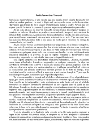 Reality Transurfing - Volumen I

funciona de manera tal que, si uno envidia algo que querría tener, intenta devaluarlo por
todos los medios posibles. He aquí la lógica del concepto de «estar verde de envidia»:
«Envidio lo que él tiene. Yo no lo tengo y probablemente nunca lo tendré. Pero en qué soy
yo peor que él? Por tanto, la cosa que él posee es asquerosa y no la necesito para nada.»
      Así es cómo el deseo de tener se convierte en una defensa psicológica y después se
convierte en rechazo. El rechazo se produce a un nivel sutil, porque el subconsciente lo
entiende todo literalmente. La consciencia devalúa el objeto de envidia sólo por aparentar,
para tranquilizarse, mientras el subconsciente lo toma todo en serio. Y en este caso hace
más daño que bien, haciendo todo lo que puede de modo que el envidioso no consiga la
cosa devaluada y rechazada.
      Así, ya ves qué fuerzas tan tenaces mantienen a una persona en la línea de vida pobre.
Aún con más dramatismo se desarrollan los acontecimientos durante una transición
inducida de una persona próspera a una línea de vida pobre. Sucede que una persona
completamente próspera pierda todo y se encuentre en la calle. Lo más insidioso de esta
transición inducida a la pobreza es que la espiral comienza a desenrollarse muy
lentamente y luego cada vez más rápido, hasta que es imposible detenerla.
      Esta espiral empieza con dificultades financieras temporales. Observa, cualquiera
puede tener dificultades financieras temporales en cualquier momento. Es algo tan
inevitable y corriente como la lluvia el día en que querías ir de pic nic, digamos. Si no te
enfureces, deprimes, agitas o te sientes ofendido con la vida por esta dificultad, entonces
las oscilaciones del péndulo destructivo morirán porque no le diste tu energía. Una
transición inducida empezará sólo si te agarraste al extremo de la espiral. Y para que la
espiral empiece a girar, es necesario que respondas al péndulo.
      Tu primera reacción al empuje del péndulo es el descontento. Para el péndulo este
apoyo, por ahora, es demasiado débil, y si tus emociones terminan aquí, el péndulo morirá.
Otra reacción es la indignación, y este sentimiento es más fuerte, así que el péndulo
recuperará su impulso, enviándote información de que alguien tiene la culpa de tus
dificultades financieras. A este segundo empujón responderás con comentarios o acciones
negativos hacia la parte culpable. En este momento, el péndulo destructivo se ha animado
ya completamente y así, toma forma una nueva rama de la espiral: tu próximo salario será
más pequeño, o se dispararán los precios, o alguien de pronto te exigirá pagar tu deuda.
      Observa que, en la etapa actual, aún no te das cuenta de que un proceso está en
marcha. Podría ser simplemente un suceso desafortunado. Pero de hecho es un proceso
dirigido, que tú mismo indujiste, siendo responsable de las oscilaciones del péndulo. La
frecuencia de tu emisión energética se reorganiza más, pasando de la línea donde eres
próspero a la línea en la que estás desposeído y enojado. Por tanto, te cambias a las líneas
correspondientes a esos nuevos parámetros.
      Y así, tu situación se va haciendo cada vez más seria. De todas partes empiezan a
llegar malas noticias: los precios suben, tu empresa no va bien. Empiezas a comentar
activamente esas noticias negativas con tus amigos íntimos y familiares. Estos comentarios
son, habitualmente, de tipo destructivo: quejas, descontento y agresión hacia las supuestas
 