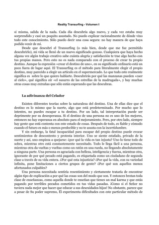 Reality Transurfing - Volumen I

sí misma, salida de la nada. Cada día descubría algo nuevo, y cada vez estaba muy
sorprendido y casi un poquito asustado. No puedo explicar racionalmente de dónde vino
todo este conocimiento. Sólo puedo decir una cosa segura: no hay manera de que haya
podido venir de mi.
      Desde que descubrí el Transurfing (o más bien, desde que me fue permitido
descubrirlo), mi vida se llenó de un nuevo significado gozoso. Cualquiera que haya hecho
alguna vez algún trabajo creativo sabe cuánta alegría y satisfacción te trae algo hecho con
tus propias manos. Pero esto no es nada comparado con el proceso de crear tu propio
destino. Aunque la expresión «crear el destino de uno», en su significado ordinario está un
poco fuera de lugar aquí. El Transurfing es el método para literalmente elegir el propio
destino, muy parecido a elegir un artículo en el supermercado. Lo que todo esto realmente
significa es sobre lo que quiero hablarte. Descubrirás por qué las manzanas pueden «caer
al cielo», qué significa oír «el susurro de las estrellas de la madrugada», y hay muchas
otras cosas muy extrañas que sólo están esperando que las descubras.


     La adivinanza del Celador

      Existen diferentes teorías sobre la naturaleza del destino. Una de ellas dice que el
destino es lo mismo que la suerte, algo que está predeterminado. Por mucho que lo
intentes, no puedes escapar a tu destino. Por un lado, tal interpretación puede ser
deprimente por su desesperanza. Si el destino de una persona no es uno de los mejores,
entonces no hay esperanza en absoluto para el mejoramiento. Pero, por otro lado, siempre
hay gente que está contenta con este estado de cosas. Después de todo, es fiable y cómodo
cuando el futuro es más o menos predecible y no te asusta con la incertidumbre.
      Y sin embargo, la fatal incapacidad para escapar del propio destino puede evocar
sentimientos de descontento y protesta interior. Uno se siente estafado, privado de la
suerte y así, uno empieza a quejarse: ¿por qué la vida es tan injusta? Uno lo tiene todo de
sobra, mientras otro está constantemente necesitado. Todo le llega fácil a una persona,
mientras otra da vueltas y vueltas como un ratón en una rueda, no llegando absolutamente
a ninguna parte. Una persona es agraciada con belleza, inteligencia y fuerza, mientras otra,
ignorante de por qué pecado está pagando, es etiquetada como un ciudadano de segunda
clase a través de su vida entera. ¿Por qué esta injusticia? ¿Por qué la vida, con su variedad
infinita, pone limitaciones a ciertos grupos de gente? ¿Por qué son aquellos menos
afortunados culpables?
      Una persona necesitada sentiría resentimiento y ciertamente trataría de encontrar
algún tipo de explicación a por qué las cosas son del modo que son. Y entonces brotan toda
clase de enseñanzas, como aquella donde te enseñan que tienes un mal karma y que estás
pagando por terribles pecados cometidos en tus vidas pasadas. ¡Como si el Señor no
tuviera nada mejor que hacer que educar a sus descuidados hijos! No obstante, parece que
a pesar de Su poder supremo, Él experimenta dificultades con este particular método de
 