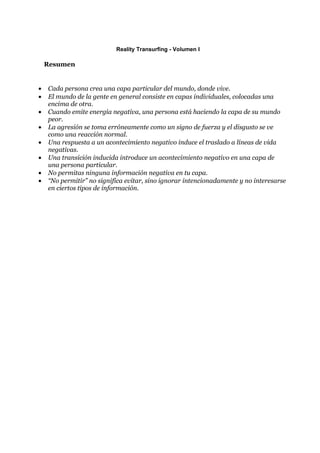 Reality Transurfing - Volumen I

    Resumen


•   Cada persona crea una capa particular del mundo, donde vive.
•   El mundo de la gente en general consiste en capas individuales, colocadas una
    encima de otra.
•   Cuando emite energía negativa, una persona está haciendo la capa de su mundo
    peor.
•   La agresión se toma erróneamente como un signo de fuerza y el disgusto se ve
    como una reacción normal.
•   Una respuesta a un acontecimiento negativo induce el traslado a líneas de vida
    negativas.
•   Una transición inducida introduce un acontecimiento negativo en una capa de
    una persona particular.
•   No permitas ninguna información negativa en tu capa.
•   “No permitir” no significa evitar, sino ignorar intencionadamente y no interesarse
    en ciertos tipos de información.
 