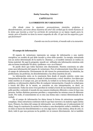 Reality Transurfing - Volumen I

                                     CAPÍTULO VI

                         LA CORRIENTE DE VARIACIONES

     ¿De dónde viene lo siguiente: premoniciones, intuición, profecías y
descubrimientos, así como obras maestras de arte? ¿Es verdad que la mente humana es
la única que inventa y crea? La corriente de variaciones es un lujoso regalo para la
mente, pero el hombre no tiene la menor sospecha de ello. ¿Y qué son los augurios y por
qué funcionan?

                                Cuando vas con la corriente, el mundo sale a tu encuentro




     El campo de información

      El espacio de variaciones representa un campo de información o una matriz
energética; un modelo de qué debe suceder y cómo debe suceder. La energía, sintonizada
con un sector determinado de la matriz lo «ilumina», y el modelo entonces se realiza en
forma material. He aquí la pregunta: ¿puede ser utilizada esta información mientras está
aún en forma irrealizada? Es decir, ¿podemos «ver» en el futuro?
      Se puede decir que todos hacemos esto diariamente. Nuestra conciencia no sabe
como saca información del espacio de variaciones. Pero el subconsciente tiene libre acceso
al campo de información. Precisamente de ahí vienen los premoniciones, la intuición, las
predicciones, las profecías, los descubrimientos y las obras maestras de arte.
      La información entra en la conciencia bien desde el mundo exterior, como una
interpretación de datos externos, o desde el subconsciente, a nivel intuitivo. Los datos que
están escritos en el campo son, por así decirlo, la verdad en su forma más pura. En otras
palabras, es información objetiva libre de cualquier interpretación. Cuando la verdad pasa
a través del filtro de la mente, se convierte en una interpretación, es decir, en
conocimiento. Todos los seres vivos perciben la verdad a través de sus interpretaciones. Un
pollo percibe y entiende el mundo de una manera totalmente diferente a como lo hace una
persona. Incluso distintas personas perciben y comprenden las mismas cosas de diferente
modo. Por ende, el conocimiento no es sino una forma más o menos distorsionada de la
verdad.
      En el campo de información los datos tienen la forma de estructuras energéticas
complejas. Estas estructuras contienen todo lo que hace moverse a la materia según ciertas
leyes. Primero, los datos del campo de información son recibidos por el subconsciente (el
alma), luego la conciencia (la mente) los traduce a una descripción verbal o simbólica. Así
es cómo se hacen los descubrimientos o se crea algo nuevo: como música, obras de arte; es
decir, todo lo que una persona no ha podido ver ni conocer directamente. Así es también
 