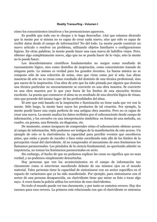 Reality Transurfing - Volumen I

cómo los conocimientos intuitivos y los premoniciones aparecen.
      Es posible que todo eso te choque y te haga desconfiar. ¿Así que estamos diciendo
que la mente por sí misma no es capaz de crear nada nuevo, sino que sólo es capaz de
recibir datos desde el campo de información? No del todo. La mente puede construir un
nuevo artículo o resolver un problema, utilizando objetos familiares o configuraciones
lógicas. En otras palabras, la mente puede hacer una casa nueva de ladrillos viejos. Pero,
obtener algo completamente nuevo, algo que no se pueda hacer de lo viejo, esto la mente
no lo puede hacer.
      Los descubrimientos científicos fundamentales no surgen como resultado de
razonamiento lógico, sino como destellos de inspiración, como conocimiento tomado de
ninguna parte. Lo mismo es verdad para los grandes inventos. La buena música no se
compone sólo de una colección de notas, sino que viene como por sí sola. Las obras
maestras de arte no se crean como resultado del dominio de una técnica profesional, sino
que nacen de la inspiración. Una obra de arte que ha sido pintada por alguien que domina
una técnica particular no necesariamente se convierte en una obra maestra. Se convierte
en una obra maestra por lo que yace fuera de los límites de una ejecución técnica
excelente. La poesía que conmueve el alma no es resultado de una elección lógica de rimas,
sino que procede del mismo lugar: de las profundidades del alma.
      El arte que está basado en la inspiración e iluminación no tiene nada que ver con la
mente. Sólo luego, la mente hace suyos los productos de tal creación. Por ejemplo, la
mente puede hacer una copia perfecta de una antigua obra maestra. Pero no es capaz de
crear una nueva. La mente analiza los datos recibidos por el subconsciente desde campo de
información, y los envuelve en una interpretación simbólica: en forma de una melodía, un
cuadro, un poema, una fórmula, un diagrama, etc.
      De momento, somos incapaces de comprender cómo el subconsciente obtiene acceso
al campo de información. Sólo podemos ser testigos de la manifestación de este acceso. Un
ejemplo de esto es la clarividencia: la capacidad para percibir eventos que sucedieron
antes, que están a punto de suceder o bien están sucediendo más allá de los límites de la
percepción visual del clarividente. Al no comprender el mecanismo de esos fenómenos los
llamamos paranormales. Los péndulos de la ciencia fundamental, no queriendo admitir su
impotencia, no toman los fenómenos paranormales en serio.
      Sin embargo, el hecho de que no podamos explicar las cosas no significa que no sean
verdad, y no podemos simplemente descartarlas.
      Hay personas que ven los acontecimientos en el campo de información tan
claramente como si estuvieran sucediendo delante de sus mismos ojos en el mundo
material. Tales personas tiene la capacidad de sintonizarse con un sector específico en el
espacio de variaciones que ya ha sido manifestado. Por ejemplo, para sintonizarse con el
sector de una persona desaparecida, un clarividente tiene que mirar su foto o tocar algo
suyo. A veces hasta la policía utiliza los servicios de esos clarividentes.
      No todo el mundo puede ver tan claramente, y por tanto se cometen errores. Hay dos
razones para esos errores. La primera está relacionada con que el clarividente se sintoniza
 