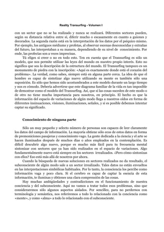 Reality Transurfing - Volumen I

con un sector que no se ha realizado y nunca se realizará. Diferentes sectores pueden,
según su distancia relativa entre sí, diferir mucho o escasamente en cuanto a guiones y
decorados. La segunda razón está en la interpretación de los datos por el psíquico mismo.
Por ejemplo, los antiguos médiums y profetas, al observar escenas desconocidas y extrañas
del futuro, las interpretaban a su manera, dependiendo de su nivel de conocimiento. Por
ende, las profecías son a veces imprecisas.
      Tú eliges si creer o no en todo esto. Ten en cuenta que el Transurfing es sólo un
modelo, que nos permite utilizar las leyes del mundo en nuestro propio interés. Esto no
significa que sea la descripción de la estructura del mundo. El Transurfing tampoco es un
monumento de piedra con la inscripción: «Aquí es exactamente donde está el corazón del
problema». La verdad, como sabes, siempre está en alguna parte cerca. La idea de que el
hombre es capaz de sintetizar algo nuevo utilizando su mente es también sólo una
suposición. Es sólo que hemos sido acostumbrados a este modelo durante un largo tiempo
y nos es cómodo. Debería advertirse que este diagrama familiar de la vida es tan imposible
de demostrar como el modelo del Transurfing. Así, que si las cosas suceden de este modo o
de otro no tiene mucha importancia para nosotros, en principio. El hecho es que la
información del espacio de variaciones de algún modo llega a nuestros oídos en forma de
diferentes insinuaciones, visiones, iluminaciones, señales, y si es posible debemos intentar
captar su significado.


     Conocimiento de ninguna parte

      Sólo un muy pequeño y selecto número de personas son capaces de leer claramente
los datos del campo de información. La mayoría obtiene sólo ecos de estos datos en forma
de premoniciones pasajeras y conocimiento vago. La gente dedicada a la ciencia y el arte se
hacen iluminados después de muchos días o años empleados en la contemplación. Es
difícil descubrir algo nuevo, porque es mucho más fácil para tu frecuencia mental
sintonizar con sectores que ya han sido realizados en el espacio de variaciones. Algo
fundamentalmente nuevo está siempre en los sectores irrealizados. ¿Pero cómo sintonizas
con ellos? Eso está más allá de nosotros por ahora.
      Cuando la búsqueda de nuevas soluciones en sectores realizados no da resultado, el
subconsciente de algún modo sale a un sector irrealizado. Tales datos no están envueltos
en las interpretaciones simbólicas habituales. Por lo tanto, la consciencia los percibe como
información vaga y poco clara. Si el cerebro es capaz de captar la esencia de esta
información, te iluminas y obtienes una clara comprensión de las cosas.
      Hay muchas ambigüedades y contradicciones en el funcionamiento de nuestra
conciencia y del subconsciente. Aquí no vamos a tratar todos esos problemas, sino que
consideraremos sólo algunos aspectos aislados. Por sencillez, para no perdernos con
terminología y semántica, nos referiremos a todo lo relacionado con la conciencia como
«mente», y como «alma» a todo lo relacionado con el subconsciente.
 