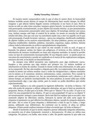 Reality Transurfing - Volumen I

      Si nuestra mente comprendiera todo lo que el alma le quiere decir, la humanidad
hubiera recibido acceso directo al campo de información hace mucho tiempo. Es difícil
imaginar a qué alturas habría llegado nuestra civilización si ese fuera el caso. Pero la
mente no sólo no sabe cómo escuchar, tampoco quiere hacerlo. La atención de un hombre
está preocupada constantemente, ya por objetos del mundo exterior, ya por pensamientos
interiores y sensaciones emocionales sobre esos objetos. El monólogo interior casi nunca
cesa, incluso aunque esté bajo el control de la mente. La mente no escucha las débiles
señales del alma, sino que con una voz autoritaria repite una y otra vez aquello con lo que
esté preocupada. Cuando la mente «piensa», opera con categorías, clasificando cualidades
de objetos visibles en los sectores materializados. En otras palabras, piensa con ayuda de
etiquetas establecidas: símbolos, palabras, conceptos, esquemas, reglas, etcétera. Intenta
colocar toda la información en archivos apropiadamente etiquetados.
      Hay etiquetas para todo lo que existe en este mundo: el cielo es azul, el agua es
húmeda, los pájaros vuelan, los tigres son peligrosos, el invierno es frío, etcétera. Si la
información de sectores irrealizados no tiene aún etiquetas mentales, la mente la percibe
como un tipo de conocimiento incomprensible. Si una etiqueta nueva se puede poner en
una pieza de conocimiento o puede ser explicada en el marco de las explicaciones antiguas,
entonces ahí está: se ha hecho un descubrimiento.
      Es siempre muy difícil encontrar una explicación para algo totalmente nuevo.
Imagina a una persona que oiga música por primera vez. La música también es
información en forma de sonidos. Cuando la mente recibe esta información, lo sabe, pero
no la comprende. No hay aún nombre o etiqueta para ello. La comprensión viene después,
cuando la mente oye música muchas veces y todas las designaciones y objetos asociados
con la música se le muestran: músicos, instrumentos, notas, canciones. Pero cuando la
mente oyó música por primera vez, fue un conocimiento totalmente real y efectivo y, al
mismo tiempo, un misterio incomprensible. En otras palabras, la mente sabía que estaba
experimentando algo y que algo existía, pero la mente no podía identificar qué estaba
experimentando.
      Intenta explicar a un niño pequeño la siguiente definición: «la leche es blanca.» El
niño sólo acaba de empezar a utilizar categorías abstractas, así que te hará un montón de
preguntas. Bueno, él sabe qué es la leche. ¿Pero qué es “blanco”? Es un color. ¿Y qué es un
color? Es una propiedad de los objetos. ¿Y qué es una propiedad? ¿Y qué es un objeto? Y
así sucesivamente, siempre y para siempre. Sería más fácil no explicar qué es un color, sino
mostrarle objetos de diferentes colores. Entonces la mente del niño sería capaz de
etiquetar el parámetro en qué difieren los diferentes objetos, usando la categoría abstracta
del color. Así es como él pone etiquetas y definiciones a todo lo que le rodea, y luego
piensa, utilizando esas definiciones. En contraste con la mente, el alma no utiliza
etiquetas. ¿Cómo puede explicar entonces el alma a la mente que «la leche es blanca»?
      Desde el momento en que la mente empezó a pensar utilizando categorías abstractas,
su conexión con el alma lentamente comenzó a desvanecerse. El alma no utiliza esas
categorías. No piensa y no habla, sino siente y sabe. No puede expresar lo que sabe con
 