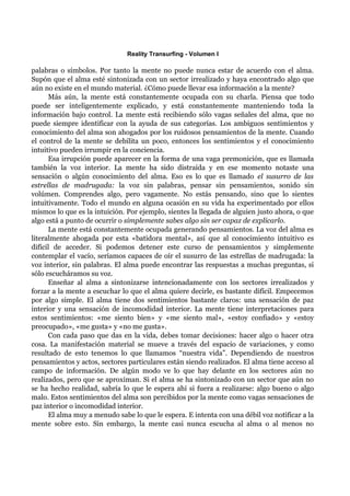 Reality Transurfing - Volumen I

palabras o símbolos. Por tanto la mente no puede nunca estar de acuerdo con el alma.
Supón que el alma esté sintonizada con un sector irrealizado y haya encontrado algo que
aún no existe en el mundo material. ¿Cómo puede llevar esa información a la mente?
      Más aún, la mente está constantemente ocupada con su charla. Piensa que todo
puede ser inteligentemente explicado, y está constantemente manteniendo toda la
información bajo control. La mente está recibiendo sólo vagas señales del alma, que no
puede siempre identificar con la ayuda de sus categorías. Los ambiguos sentimientos y
conocimiento del alma son ahogados por los ruidosos pensamientos de la mente. Cuando
el control de la mente se debilita un poco, entonces los sentimientos y el conocimiento
intuitivo pueden irrumpir en la conciencia.
      Esa irrupción puede aparecer en la forma de una vaga premonición, que es llamada
también la voz interior. La mente ha sido distraída y en ese momento notaste una
sensación o algún conocimiento del alma. Eso es lo que es llamado el susurro de las
estrellas de madrugada: la voz sin palabras, pensar sin pensamientos, sonido sin
volúmen. Comprendes algo, pero vagamente. No estás pensando, sino que lo sientes
intuitivamente. Todo el mundo en alguna ocasión en su vida ha experimentado por ellos
mismos lo que es la intuición. Por ejemplo, sientes la llegada de alguien justo ahora, o que
algo está a punto de ocurrir o simplemente sabes algo sin ser capaz de explicarlo.
      La mente está constantemente ocupada generando pensamientos. La voz del alma es
literalmente ahogada por esta «batidora mental», así que al conocimiento intuitivo es
difícil de acceder. Si podemos detener este curso de pensamientos y simplemente
contemplar el vacío, seríamos capaces de oír el susurro de las estrellas de madrugada: la
voz interior, sin palabras. El alma puede encontrar las respuestas a muchas preguntas, si
sólo escucháramos su voz.
      Enseñar al alma a sintonizarse intencionadamente con los sectores irrealizados y
forzar a la mente a escuchar lo que el alma quiere decirle, es bastante difícil. Empecemos
por algo simple. El alma tiene dos sentimientos bastante claros: una sensación de paz
interior y una sensación de incomodidad interior. La mente tiene interpretaciones para
estos sentimientos: «me siento bien» y «me siento mal», «estoy confiado» y «estoy
preocupado», «me gusta» y «no me gusta».
      Con cada paso que das en la vida, debes tomar decisiones: hacer algo o hacer otra
cosa. La manifestación material se mueve a través del espacio de variaciones, y como
resultado de esto tenemos lo que llamamos “nuestra vida”. Dependiendo de nuestros
pensamientos y actos, sectores particulares están siendo realizados. El alma tiene acceso al
campo de información. De algún modo ve lo que hay delante en los sectores aún no
realizados, pero que se aproximan. Si el alma se ha sintonizado con un sector que aún no
se ha hecho realidad, sabría lo que le espera ahí si fuera a realizarse: algo bueno o algo
malo. Estos sentimientos del alma son percibidos por la mente como vagas sensaciones de
paz interior o incomodidad interior.
      El alma muy a menudo sabe lo que le espera. E intenta con una débil voz notificar a la
mente sobre esto. Sin embargo, la mente casi nunca escucha al alma o al menos no
 