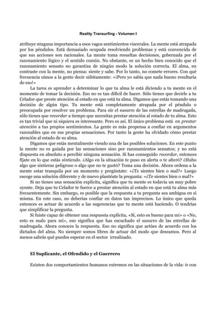 Reality Transurfing - Volumen I

atribuye ninguna importancia a esos vagos sentimientos viscerales. La mente está atrapada
por los péndulos. Está demasiado ocupada resolviendo problemas y está convencida de
que sus acciones son racionales. La mente toma resueltas decisiones, gobernada por el
razonamiento lógico y el sentido común. No obstante, es un hecho bien conocido que el
razonamiento sensato no garantiza de ningún modo la solución correcta. El alma, en
contraste con la mente, no piensa: siente y sabe. Por lo tanto, no comete errores. Con qué
frecuencia oímos a la gente decir súbitamente: «¡Pero yo sabía que nada bueno resultaría
de eso!»
      La tarea es aprender a determinar lo que tu alma le está diciendo a tu mente en el
momento de tomar la decisión. Eso no es tan difícil de hacer. Sólo tienes que decirle a tu
Celador que preste atención al estado en que está tu alma. Digamos que estás tomando una
decisión de algún tipo. Tu mente está completamente atrapada por el péndulo o
preocupada por resolver un problema. Para oír el susurro de las estrellas de madrugada,
sólo tienes que recordar a tiempo que necesitas prestar atención al estado de tu alma. Esto
es tan trivial que ni siquiera es interesante. Pero es así. El único problema está en prestar
atención a tus propios sentimientos. La gente es más propensa a confiar en argumentos
razonables que en sus propias sensaciones. Por tanto la gente ha olvidado cómo prestar
atención al estado de su alma.
      Digamos que estás mentalmente viendo una de las posibles soluciones. En este punto
la mente no es guiada por las sensaciones sino por razonamientos sensatos; y no está
dispuesta en absoluto a percibir ninguna sensación. Si has conseguido recordar, entonces
fíjate en lo que estás sintiendo. ¿Algo en la situación te puso en alerta o te alteró? ¿Hubo
algo que sintieras peligroso o algo que no te gustó? Toma una decisión. Ahora ordena a la
mente estar tranquila por un momento y pregúntate: «¿Te sientes bien o mal?» Luego
escoge una solución diferente y de nuevo plantéate la pregunta: «¿Te sientes bien o mal?»
      Si no tienes una sensación explícita, significa que tu mente es todavía un muy pobre
oyente. Deja que tu Celador te fuerce a prestar atención al estado en que está tu alma más
frecuentemente. Sin embargo, es posible que la respuesta a tu pregunta sea ambigua en sí
misma. En este caso, no deberías confiar en datos tan imprecisos. Lo único que queda
entonces es actuar de acuerdo a las sugerencias que tu mente está haciendo. O tendrías
que simplificar la pregunta.
      Si fuiste capaz de obtener una respuesta explícita, «Sí, esto es bueno para mí» o «No,
esto es malo para mí», eso significa que has escuchado el susurro de las estrellas de
madrugada. Ahora conoces la respuesta. Eso no significa que actúes de acuerdo con los
dictados del alma. No siempre somos libres de actuar del modo que deseamos. Pero al
menos sabrás qué puedes esperar en el sector irrealizado.


     El Suplicante, el Ofendido y el Guerrero

     Existen dos comportamientos humanos extremos en las situaciones de la vida: ir con
 