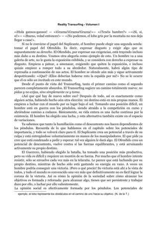 Reality Transurfing - Volumen I

«¡Hola gansos-gansos! — «¡Grazna!¡Grazna!Grazna!»— «¿Tenéis hambre?» —«¡Sí, sí,
sí!»— «¡Bueno, volad entonces!» — «¡No podemos, el lobo gris por la montaña no nos deja
llegar a casa!».
      Si no le conviene el papel del Suplicante, el hombre puede elegir una segunda senda:
tomar el papel del Ofendido. Es decir, expresar disgusto y exigir algo que es
supuestamente su derecho. El Ofendido, por expresar sus exigencias, está trayendo incluso
más daño a su destino. Veamos otra alegoría como ejemplo de esto. Un hombre va a una
galería de arte, no le gusta la exposición exhibida, y se considera con derecho a expresar su
disgusto. Empieza a patear, a amenazar, exigiendo que quiten la exposición, e incluso
quizás empiece a romper todo a su alrededor. Naturalmente, habrá algún tipo de
represalia a continuación de sus actos. El hombre se ofende aún más y sigue activamente
despotricando: «¿Qué? ¡Ellos deberían haberse roto la espalda por mí!» No se le ocurre
que él es sólo un invitado en este mundo.
      Desde el punto de vista del Transurfing, tanto el primer camino como el segundo
parecen completamente absurdos. El Transurfing sugiere un camino totalmente nuevo: no
pidas y no exijas, sino simplemente ve y toma.
      ¿Así que qué hay de nuevo sobre eso? Después de todo, así es exactamente como
alguien actúa, habiendo hecho aún otra elección: mi destino está en mis propias manos. Él
empieza a luchar con el mundo por su lugar bajo el sol. Tomando una posición difícil, un
hombre está en guerra con los péndulos, siendo atraído a la competición en curso y
abriéndose camino a codazos. Básicamente, su vida entera es una lucha continua por la
existencia. El hombre ha elegido una lucha, y esta alternativa también existe en el espacio
de variaciones.
      Ya sabemos que tanto la humillación como el descontento nos hacen dependientes de
los péndulos. Recuerda de lo que hablamos en el capítulo sobre los potenciales de
importancia, y todo se volverá claro para tí. El Suplicante crea un potencial a través de su
culpa y está entregándose voluntariamente en manos de los manipuladores. El que pide ya
cree que está condenado a pedir y esperar: tal vez alguien le dará algo. El Ofendido crea un
potencial de descontento, vuelve contra sí las fuerzas equilibrantes, y está arruinando
activamente su propio destino.
      El Guerrero, habiendo elegido la batalla, ha tomado una posición más productiva,
pero su vida es difícil y requiere un montón de su fuerza. Por mucho que el hombre intente
resistir, sólo se envuelve cada vez más en la telaraña. Le parece que está luchando por su
propio destino, mientras de hecho sólo está gastando su energía en vano. A veces un
hombre podría conseguir una victoria. ¡Pero a qué precio! Su victoria está ahí a la vista de
todos, y todo el mundo es convencido una vez más que definitivamente no es fácil lograr la
corona de la victoria. Así es cómo la opinión de la sociedad sobre cómo alcanzar los
objetivos es formada y reforzada: para alcanzar algo, tienes que ser persistente y trabajar
duro por ello, o luchar por ello valientemente.
La opinión social es efectivamente formada por los péndulos. Los potenciales de
  ejemplo, el lobo representa los obstáculos en el camino de uno hacia su objetivo. (N. de la T.)
 