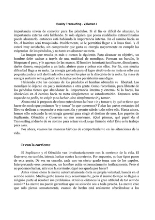 Reality Transurfing - Volumen I

importancia sirven de comedor para los péndulos. Si el fin es difícil de alcanzar, la
importancia externa está hablando. Si sólo alguien que posea cualidades extraordinarias
puede alcanzarlo, entonces está hablando la importancia interna. En el camino hacia su
fin, el hombre será trasquilado. Posiblemente, se le permitirá llegar a la línea final. Y él
estará muy satisfecho, sin comprender que gasta su energía mayormente en cumplir las
exigencias de los péndulos, y no tanto en alcanzar su meta.
      La imagen que resulta es más o menos la siguiente. Para alcanzar su objetivo, un
hombre debe vadear a través de una multitud de mendigos. Forman un barullo, le
bloquean el paso, y le agarran de las manos. El hombre intentará justificarse, disculparse,
darles dinero, empujarlos a un lado, abrirse paso y pelear con ellos. Por fin, con mucha
dificultad llega a su meta. La energía gastada para el logro efectivo de su meta es sólo una
pequeña parte y está destinada sólo a mover los pies en la dirección de la meta. La masa de
energía restante se ha gastado en la lucha con los persistentes mendigos.
      Habiendo roto las cadenas de los péndulos el hombre obtendrá su libertad. Los
mendigos le dejaran en paz y molestarán a otra gente. Como recordarás, para librarte de
los péndulos tienes que abandonar la importancia interna y externa. Si lo haces, los
obstáculos en el camino hacia tu meta simplemente se autodestruirán. Entonces serás
capaz de no pedir, no exigir y no luchar, sino simplemente ir y tomar.
      Ahora está la pregunta de cómo entendemos la frase «ir y tomar»; ¿y qué se tiene que
hacer de modo que podamos “ir y tomar” lo que queremos? Todas las partes restantes del
libro se dedican a responder a esta cuestión y pronto sabrás todo sobre ello. Hasta ahora,
hemos sólo esbozado la estrategia general para elegir el destino de uno. Los papeles de
Suplicante, Ofendido y Guerrero no nos convienen. ¿Qué piensas, qué papel da el
Transurfing al dueño de su destino para actuar en el juego llamado vida? Este es tu trabajo
para casa.
      Por ahora, veamos las maneras tácticas de comportamiento en las situaciones de la
vida.


     Ir con la corriente

     El Suplicante y el Ofendido van involuntariamente con la corriente de la vida. El
Guerrero, en cambio, intenta luchar contra la corriente. Por supuesto, no hay tipos puros
de esta gente. De vez en cuando, cada uno en cierto grado toma uno de los papeles.
Interpretando esos personajes, un hombre actúa extremadamente ineficazmente. Pero si
no podemos luchar, ni ir con la corriente, ¿qué nos queda por hacer?
     Antes vimos cómo la mente autoritariamente dicta su propia voluntad, basada en el
sentido común. Mucha gente razona muy sensatamente, pero al mismo tiempo no llegan a
ninguna parte al resolver sus problemas. ¿Cuál es entonces la gran utilidad de tal sentido
común? La mente no puede garantizar que su solución sea a toda prueba. La mente cree
que sólo piensa sensatamente, cuando de hecho está realmente ofreciéndose a los
 