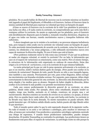 Reality Transurfing - Volumen I

péndulos. No se puede hablar de libertad de moverse con la corriente mientras un hombre
esté jugando el papel del Suplicante, el Ofendido o el Guerrero. Incluso el Guerrero tiene la
misma cantidad de libertad para expresar su voluntad que tiene un barquito de papel.
     ¿Cómo se mueve el Guerrero con la corriente de la vida? Los péndulos le provocan a
una lucha con ellos, y él nada contra la corriente, no comprendiendo que sería más fácil y
ventajoso utilizar la corriente. Su mente es capturada por los péndulos, pero el Guerrero
está decididamente dispuesto para la batalla y, tomando resueltas decisiones, chapotea en
el agua con todas sus fuerzas, cuando movimientos suaves y tranquilos hubieran sido
suficientes.
      Y ahora imagínate que no te resistes a la corriente y no provocas ninguna turbulencia
más, pero tampoco estás yendo con la corriente sin voluntad como un barquito de papel.
Te estás moviendo intencionadamente de acuerdo con la corriente, notas los bancos en el
camino, los obstáculos y las zonas peligrosas, y sólo utilizando movimientos suaves eres
capaz de mantener la dirección elegida. Tú eres el único que está al timón.
      ¿Pero podemos realmente mirar la vida como una corriente? ¿Y por qué no podemos
ni nadar sin ninguna voluntad, ni resistir la corriente? Por un lado, la información que
yace en el espacio de variaciones es estacionaria, como una matriz. Pero al mismo tiempo,
la estructura de la información está organizada en cadenas de causa-efecto. Estas dan
origen a la corriente de variaciones, y esa es la corriente de la que estamos hablando.
      La razón principal por la que no vale la pena oponerse activamente a la corriente, es
que es un enorme, inútil e incluso dañino gasto de energía. ¿Pero puede uno confiar en la
corriente de variaciones? Después de todo, puede llevarte no sólo a una tranquila laguna,
sino también a una catarata. Precisamente por esto, para evitar disgustos, debes corregir
tus movimientos con brazadas niveladas serenas. Por supuesto, para empezar, debes elegir
correctamente la dirección general de esta corriente. La dirección está determinada por tu
meta elegida y los medios para su alcance. Después de haber elegido la dirección, debes
confiar en la corriente lo más posible y no permitir movimientos bruscos.
      Cada uno conoce perfectamente la dirección general de su corriente; en otras
palabras, dónde están yendo. Por ejemplo, ahora estoy estudiando, después tendré un
empleo, tengo una familia, asciendo en el trabajo, construyo mi propia casa y así
sucesivamente. Muchos cometen un montón de errores en su camino y se quejan, al mirar
atrás. Pero no puedes hacer nada sobre ello, lo que está hecho está hecho. La corriente te
ha llevado muy lejos de la meta deseada. Tu mente razonadora no puede salvarte. Sólo
queda lamentar que «Si hubiera sabido dónde caería, habría puesto ahí algo blando sobre
lo que aterrizar».
      Todo el mundo quiere saber lo que le está esperando después de la siguiente vuelta.
No todo el mundo va en serio a ver adivinos o astrólogos, pero muchos se interesan en
ellos, al menos por curiosidad. Una predicción o pronóstico astrológico optimista enciende
una chispa de esperanza. Y cuando tienes predicciones indeseables, puedes siempre
desecharlas. El modelo Transurfing no contradice la astrología. Las predicciones tienen un
fundamento real para ellas: el espacio de variaciones. La astrología existe no sólo porque la
 