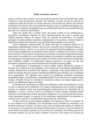 Reality Transurfing - Volumen I

gente es curiosa sobre el futuro. Si el porcentaje de aciertos fuese demasiado bajo, nadie
confiaría en estas predicciones efímeras. Sin embargo, el hecho de que la corriente de
variaciones existe de acuerdo con ciertas patrones, nos permite una ojeada a los sectores
irrealizados del espacio. Otra cosa totalmente distinta es que los cálculos astrológicos son,
por supuesto, incapaces de garantizar que sus predicciones sean de una exactitud del cien
por cien, y lo mismo los clarividentes.
      Cada uno decide por sí mismo hasta qué punto confiar en las predicciones y
pronósticos astrológicos. Dejemos de lado respetuosamente este tema y veamos qué
utilidad podemos extraer de conocer sobre la corriente de variaciones. La cuestión
principal es cuánto podemos rendirnos completamente a la corriente, si hemos elegido la
dirección principal correctamente, y por qué deberíamos rendirnos a la corriente.
      Como mostramos anteriormente, la mente está bajo la constante presión de la
importancia artificialmente creada y, por lo cual, no puede tomar decisiones eficaces. La
importancia interna y externa es, en esencia, la principal fuente de problemas. La acción
de las fuerzas equilibrantes se manifiesta como rápidos y remolinos en el camino a través
de la corriente. Si echas fuera la importancia, la corriente se volverá un lecho fluvial mucho
más sereno. La cuestión de si uno debería rendirse a la corriente es también una cuestión
de importancia. La importancia externa obliga a la mente a buscar soluciones complicadas
para problemas simples. La importancia interna convence a la mente de que está
razonando sanamente y que está tomando la única decisión correcta posible.
      Si expulsáramos la importancia, la mente podría respirar libremente, porque se
liberaría de la influencia de los péndulos y de la presión de los problemas artificialmente
creados. Podría tomar decisiones más objetivas y adecuadas. Pero toda la belleza de esto
radica en el hecho de que la mente no tendrá necesidad de gran intelecto, una vez liberada
de la importancia. Por supuesto, para resolver los problemas cotidianos necesitarías
pensamiento lógico, conocimiento y capacidad analítica. Pero todo eso no va requerir tanta
energía. El hecho de que la corriente de variaciones exista es un lujoso regalo para la
mente, que difícilmente alguna vez utiliza.
      La corriente de variaciones ya contiene las soluciones a todos los problemas. Y lo que
es más, la mayoría de los problemas son creados artificialmente por la mente de alguna
manera. La inquieta mente está experimentando continuamente las embestidas de los
péndulos y se pone a resolver todos los problemas al mismo tiempo, mientras intenta
mantener la situación bajo control. Sus tenaces decisiones son, en la mayoría de los casos,
vanos manotazos al agua. La mayoría de los problemas, especialmente los pequeños, se
resuelven por sí mismos, si no disturbamos la corriente de variaciones.
      Un gran intelecto no es de ninguna utilidad, si la solución ya existe en el espacio. Si
no nos metemos en un laberinto y no interferimos con la corriente de variaciones, una
decisión vendrá por sí misma. Y lo que es más, será la solución más óptima. Lo óptimo ya
se encuentra en la estructura del campo de información. El asunto es que las cadenas de
causa-efecto crean flujos separados en la corriente de variaciones. Esos flujos parecen ser
los modos óptimos en que las causas y efectos se mueven. Todo existe en el espacio de
 
