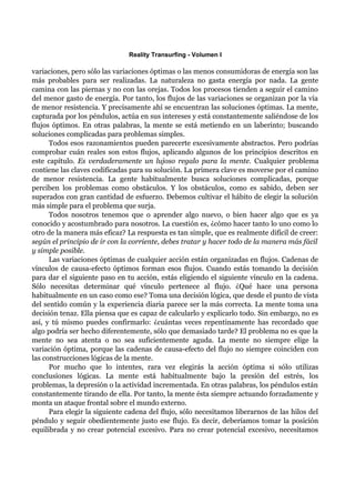 Reality Transurfing - Volumen I

variaciones, pero sólo las variaciones óptimas o las menos consumidoras de energía son las
más probables para ser realizadas. La naturaleza no gasta energía por nada. La gente
camina con las piernas y no con las orejas. Todos los procesos tienden a seguir el camino
del menor gasto de energía. Por tanto, los flujos de las variaciones se organizan por la vía
de menor resistencia. Y precisamente ahí se encuentran las soluciones óptimas. La mente,
capturada por los péndulos, actúa en sus intereses y está constantemente saliéndose de los
flujos óptimos. En otras palabras, la mente se está metiendo en un laberinto; buscando
soluciones complicadas para problemas simples.
      Todos esos razonamientos pueden parecerte excesivamente abstractos. Pero podrías
comprobar cuán reales son estos flujos, aplicando algunos de los principios descritos en
este capítulo. Es verdaderamente un lujoso regalo para la mente. Cualquier problema
contiene las claves codificadas para su solución. La primera clave es moverse por el camino
de menor resistencia. La gente habitualmente busca soluciones complicadas, porque
perciben los problemas como obstáculos. Y los obstáculos, como es sabido, deben ser
superados con gran cantidad de esfuerzo. Debemos cultivar el hábito de elegir la solución
más simple para el problema que surja.
      Todos nosotros tenemos que o aprender algo nuevo, o bien hacer algo que es ya
conocido y acostumbrado para nosotros. La cuestión es, ¿cómo hacer tanto lo uno como lo
otro de la manera más eficaz? La respuesta es tan simple, que es realmente difícil de creer:
según el principio de ir con la corriente, debes tratar y hacer todo de la manera más fácil
y simple posible.
      Las variaciones óptimas de cualquier acción están organizadas en flujos. Cadenas de
vínculos de causa-efecto óptimos forman esos flujos. Cuando estás tomando la decisión
para dar el siguiente paso en tu acción, estás eligiendo el siguiente vínculo en la cadena.
Sólo necesitas determinar qué vínculo pertenece al flujo. ¿Qué hace una persona
habitualmente en un caso como ese? Toma una decisión lógica, que desde el punto de vista
del sentido común y la experiencia diaria parece ser la más correcta. La mente toma una
decisión tenaz. Ella piensa que es capaz de calcularlo y explicarlo todo. Sin embargo, no es
así, y tú mismo puedes confirmarlo: ¿cuántas veces repentinamente has recordado que
algo podría ser hecho diferentemente, sólo que demasiado tarde? El problema no es que la
mente no sea atenta o no sea suficientemente aguda. La mente no siempre elige la
variación óptima, porque las cadenas de causa-efecto del flujo no siempre coinciden con
las construcciones lógicas de la mente.
      Por mucho que lo intentes, rara vez elegirás la acción óptima si sólo utilizas
conclusiones lógicas. La mente está habitualmente bajo la presión del estrés, los
problemas, la depresión o la actividad incrementada. En otras palabras, los péndulos están
constantemente tirando de ella. Por tanto, la mente ésta siempre actuando forzadamente y
monta un ataque frontal sobre el mundo externo.
      Para elegir la siguiente cadena del flujo, sólo necesitamos liberarnos de las hilos del
péndulo y seguir obedientemente justo ese flujo. Es decir, deberíamos tomar la posición
equilibrada y no crear potencial excesivo. Para no crear potencial excesivo, necesitamos
 