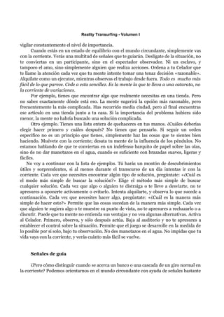 Reality Transurfing - Volumen I

vigilar constantemente el nivel de importancia.
      Cuando estás en un estado de equilibrio con el mundo circundante, simplemente vas
con la corriente. Verás una multitud de señales que te guiarán. Deslígate de la situación, no
te conviertas en un participante, sino en el espectador observador. Ni un esclavo, y
tampoco el amo, sino simplemente alguien que realiza acciones. Ordena a tu Celador que
te llame la atención cada vez que tu mente intente tomar una tenaz decisión «razonable».
Alquílate como un ejecutor, mientras observas el trabajo desde fuera. Todo es mucho más
fácil de lo que parece. Cede a esta sencillez. Es la mente la que te lleva a una catarata, no
la corriente de variaciones.
      Por ejemplo, tienes que encontrar algo que realmente necesitas en una tienda. Pero
no sabes exactamente dónde está eso. La mente sugerirá la opción más razonable, pero
frecuentemente la más complicada. Has recorrido media ciudad, pero al final encuentras
ese artículo en una tienda junto a tu casa. Si la importancia del problema hubiera sido
menor, la mente no habría buscado una solución complicada.
      Otro ejemplo. Tienes una lista entera de quehaceres en tus manos. ¿Cuáles deberías
elegir hacer primero y cuáles después? No tienes que pensarlo. Si seguir un orden
específico no es un principio que tienes, simplemente haz las cosas que te sientes bien
haciendo. Muévete con la corriente; desata tu mente de la influencia de los péndulos. No
estamos hablando de que te conviertas en un indefenso barquito de papel sobre las olas,
sino de no dar manotazos en el agua, cuando es suficiente con brazadas suaves, ligeras y
fáciles.
    No voy a continuar con la lista de ejemplos. Tú harás un montón de descubrimientos
útiles y sorprendentes, si al menos durante el transcurso de un día intentas ir con la
corriente. Cada vez que necesites encontrar algún tipo de solución, pregúntate: «¿Cuál es
el modo más simple de buscar la solución?» Elige el método más simple de buscar
cualquier solución. Cada vez que algo o alguien te distraiga o te lleve a desviarte, no te
apresures a oponerte activamente o evitarlo. Intenta alquilarte, y observa lo que sucede a
continuación. Cada vez que necesites hacer algo, pregúntate: «¿Cuál es la manera más
simple de hacer esto?» Permite que las cosas sucedan de la manera más simple. Cada vez
que alguien te sugiera algo o te muestre su punto de vista, no te apresures a rechazarlo o a
discutir. Puede que tu mente no entienda sus ventajas y no vea algunas alternativas. Activa
al Celador. Primero, observa, y sólo después actúa. Baja al auditorio y no te apresures a
establecer el control sobre la situación. Permite que el juego se desarrolle en la medida de
lo posible por sí solo, bajo tu observación. No des manotazos en el agua. No impidas que tu
vida vaya con la corriente, y verás cuánto más fácil se vuelve.


     Señales de guía

      ¿Pero cómo distinguir cuando se acerca un banco o una cascada de un giro normal en
la corriente? Podemos orientarnos en el mundo circundante con ayuda de señales bastante
 