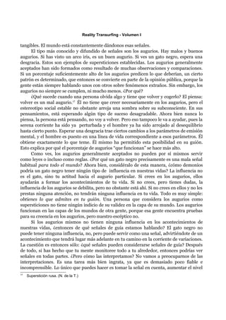 Reality Transurfing - Volumen I

tangibles. El mundo está constantemente dándonos esas señales.
      El tipo más conocido y difundido de señales son los augurios. Hay malos y buenos
augurios. Si has visto un arco iris, es un buen augurio. Si ves un gato negro, espera una
desgracia. Estos son ejemplos de supersticiones establecidas. Los augurios generalmente
aceptados han sido formados como resultado de muchas observaciones y comparaciones.
Si un porcentaje suficientemente alto de los augurios predicen lo que deberían, un cierto
patrón es determinado, que entonces se convierte en parte de la opinión pública, porque la
gente están siempre hablando unos con otros sobre fenómenos extraños. Sin embargo, los
augurios no siempre se cumplen, ni mucho menos. ¿Por qué?
      ¿Qué sucede cuando una persona olvida algo y tiene que volver y cogerlo? El piensa:
volver es un mal augurio.17 Él no tiene que creer necesariamente en los augurios, pero el
estereotipo social estable no obstante arroja una sombra sobre su subconsciente. En sus
pensamientos, está esperando algún tipo de suceso desagradable. Ahora bien nunca lo
piensa, la persona está pensando, no voy a volver. Pero eso tampoco le va a ayudar, pues la
serena corriente ha sido ya perturbada y el hombre ya ha sido arrojado al desequilibrio
hasta cierto punto. Esperar una desgracia trae ciertos cambios a los parámetros de emisión
mental, y el hombre es puesto en una línea de vida correspondiente a esos parámetros. Él
obtiene exactamente lo que teme. Él mismo ha permitido esta posibilidad en su guión.
Esto explica por qué el porcentaje de augurios “que funcionan” se hace más alto.
      Como ves, los augurios generalmente aceptados no pueden por sí mismos servir
como leyes o incluso como reglas. ¿Por qué un gato negro precisamente es una mala señal
habitual para todo el mundo? Ahora bien, considéralo de esta manera, ¿cómo demonios
podría un gato negro tener ningún tipo de influencia en nuestras vidas? La influencia no
es el gato, sino tu actitud hacia el augurio particular. Si crees en los augurios, ellos
ayudarán a formar los acontecimientos de tu vida. Si no crees, pero tienes dudas, la
influencia de los augurios se debilita, pero no obstante está ahí. Si no crees en ellos y no les
prestas ninguna atención, no tendrán ninguna influencia en tu vida. Todo es muy simple:
obtienes lo que admites en tu guión. Una persona que considera los augurios como
supersticiones no tiene ningún indicio de su validez en la capa de su mundo. Los augurios
funcionan en las capas de los mundos de otra gente, porque esa gente encuentra pruebas
para su creencia en los augurios, pero nuestro escéptico no.
      Si los augurios mismos no tienen ninguna influencia en los acontecimientos de
nuestras vidas, ¿entonces de qué señales de guía estamos hablando? El gato negro no
puede tener ninguna influencia, no, pero puede servir como una señal, advirtiéndote de un
acontecimiento que tendrá lugar más adelante en tu camino en la corriente de variaciones.
La cuestión es entonces sólo: ¿qué señales pueden considerarse señales de guía? Después
de todo, si has hecho que tu mente monitoree todo a tu alrededor, entonces podrías ver
señales en todas partes. ¿Pero cómo las interpretamos? No vamos a preocuparnos de las
interpretaciones. Es una tarea más bien ingrata, ya que es demasiado poco fiable e
incomprensible. Lo único que puedes hacer es tomar la señal en cuenta, aumentar el nivel
17
     Superstición rusa. (N. de la T.)
 