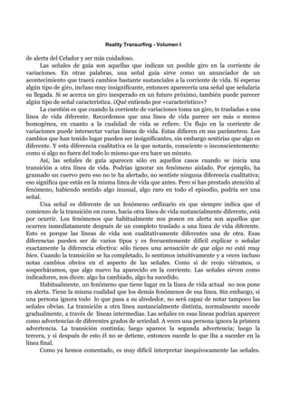 Reality Transurfing - Volumen I

de alerta del Celador y ser más cuidadoso.
      Las señales de guía son aquellas que indican un posible giro en la corriente de
variaciones. En otras palabras, una señal guía sirve como un anunciador de un
acontecimiento que traerá cambios bastante sustanciales a la corriente de vida. Si esperas
algún tipo de giro, incluso muy insignificante, entonces aparecería una señal que señalaría
su llegada. Si se acerca un giro inesperado en un futuro próximo, también puede parecer
algún tipo de señal característica. ¿Qué entiendo por «característico»?
      La cuestión es que cuando la corriente de variaciones toma un giro, te trasladas a una
línea de vida diferente. Recordemos que una línea de vida parece ser más o menos
homogénea, en cuanto a la cualidad de vida se refiere. Un flujo en la corriente de
variaciones puede intersectar varias líneas de vida. Estas difieren en sus parámetros. Los
cambios que han tenido lugar pueden ser insignificantes, sin embargo sentirías que algo es
diferente. Y esta diferencia cualitativa es la que notarás, consciente o inconscientemente:
como si algo no fuera del todo lo mismo que era hace un minuto.
      Así, las señales de guía aparecen sólo en aquellos casos cuando se inicia una
transición a otra línea de vida. Podrías ignorar un fenómeno aislado. Por ejemplo, ha
graznado un cuervo pero eso no te ha alertado, no sentiste ninguna diferencia cualitativa;
eso significa que estás en la misma línea de vida que antes. Pero si has prestado atención al
fenómeno, habiendo sentido algo inusual, algo raro en todo el episodio, podría ser una
señal.
      Una señal es diferente de un fenómeno ordinario en que siempre indica que el
comienzo de la transición en curso, hacia otra línea de vida sustancialmente diferente, está
por ocurrir. Los fenómenos que habitualmente nos ponen en alerta son aquellos que
ocurren inmediatamente después de un completo traslado a una línea de vida diferente.
Esto es porque las líneas de vida son cualitativamente diferentes una de otra. Esas
diferencias pueden ser de varios tipos y es frecuentemente difícil explicar o señalar
exactamente la diferencia efectiva: sólo tienes una sensación de que algo no está muy
bien. Cuando la transición se ha completado, lo sentimos intuitivamente y a veces incluso
notas cambios obvios en el aspecto de las señales. Como si de reojo viéramos, o
sospecháramos, que algo nuevo ha aparecido en la corriente. Las señales sirven como
indicadores, nos dicen: algo ha cambiado, algo ha sucedido.
      Habitualmente, un fenómeno que tiene lugar en la línea de vida actual no nos pone
en alerta. Tiene la misma cualidad que los demás fenómenos de esa línea. Sin embargo, si
una persona ignora todo lo que pasa a su alrededor, no será capaz de notar tampoco las
señales obvias. La transición a otra línea sustancialmente distinta, normalmente sucede
gradualmente, a través de líneas intermedias. Las señales en esas líneas podrían aparecer
como advertencias de diferentes grados de seriedad. A veces una persona ignora la primera
advertencia. La transición continúa; luego aparece la segunda advertencia; luego la
tercera, y si después de esto él no se detiene, entonces sucede lo que iba a suceder en la
línea final.
      Como ya hemos comentado, es muy difícil interpretar inequívocamente las señales.
 