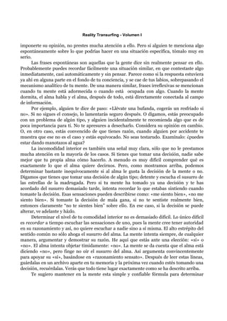 Reality Transurfing - Volumen I

imponerte su opinión, no prestes mucha atención a ello. Pero si alguien te menciona algo
espontáneamente sobre lo que podrías hacer en una situación específica, tómalo muy en
serio.
      Las frases espontáneas son aquellas que la gente dice sin realmente pensar en ello.
Probablemente puedes recordar fácilmente una situación similar, en que contestaste algo
inmediatamente, casi automáticamente y sin pensar. Parece como si la respuesta estuviera
ya ahí en alguna parte en el fondo de tu conciencia, y se cae de tus labios, sobrepasando el
mecanismo analítico de tu mente. De una manera similar, frases irreflexivas se mencionan
cuando tu mente está adormecida o cuando está ocupada con algo. Cuando la mente
dormita, el alma habla y el alma, después de todo, está directamente conectada al campo
de información.
      Por ejemplo, alguien te dice de paso: «Llévate una bufanda, cogerás un resfriado si
no». Si no sigues el consejo, lo lamentarás seguro después. O digamos, estás preocupado
con un problema de algún tipo, y alguien incidentalmente te recomienda algo que es de
poca importancia para tí. No te apresures a desecharlo. Considera su opinión en cambio.
O, en otro caso, estás convencido de que tienes razón, cuando alguien por accidente te
muestra que ese no es el caso y estás equivocado. No seas testarudo. Examínalo: ¿puedes
estar dando manotazos al agua?
      La incomodidad interior es también una señal muy clara, sólo que no le prestamos
mucha atención en la mayoría de los casos. Si tienes que tomar una decisión, nadie sabe
mejor que tu propia alma cómo hacerlo. A menudo es muy difícil comprender qué es
exactamente lo que el alma quiere decirnos. Pero, como mostramos arriba, podemos
determinar bastante inequívocamente si al alma le gusta la decisión de la mente o no.
Digamos que tienes que tomar una decisión de algún tipo; detente y escucha el susurro de
las estrellas de la madrugada. Pero si tu mente ha tomado ya una decisión y te has
acordado del susurro demasiado tarde, intenta recordar lo que estabas sintiendo cuando
tomaste la decisión. Esas sensaciones pueden describirse como: «me siento bien», «no me
siento bien». Si tomaste la decisión de mala gana, si no te sentiste realmente bien,
entonces claramente “no te sientes bien” sobre ello. En ese caso, si la decisión se puede
alterar, ve adelante y házlo.
      Determinar el nivel de tu comodidad interior no es demasiado difícil. Lo único difícil
es recordar a tiempo escuchar las sensaciones de uno, pues la mente cree tener autoridad
en su razonamiento y así, no quiere escuchar a nadie sino a sí misma. El alto estrépito del
sentido común no sólo ahoga el susurro del alma. La mente intenta siempre, de cualquier
manera, argumentar y demostrar su razón. He aquí que estás ante una elección: «sí» o
«no». El alma intenta objetar tímidamente: «no». La mente se da cuenta que el alma está
diciendo «no», pero finge no oír el susurro del alma. Así argumenta convincentemente
para apoyar su «sí», basándose en «razonamiento sensato». Después de leer estas líneas,
guárdalas en un archivo aparte en tu memoria y la próxima vez cuando estés tomando una
decisión, recuérdalas. Verás que todo tiene lugar exactamente como se ha descrito arriba.
      Te sugiero mantener en la mente esta simple y confiable fórmula para determinar
 