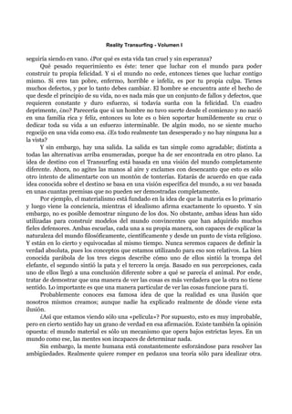 Reality Transurfing - Volumen I

seguiría siendo en vano. ¿Por qué es esta vida tan cruel y sin esperanza?
      Qué pesado requerimiento es éste: tener que luchar con el mundo para poder
construir tu propia felicidad. Y si el mundo no cede, entonces tienes que luchar contigo
mismo. Si eres tan pobre, enfermo, horrible e infeliz, es por tu propia culpa. Tienes
muchos defectos, y por lo tanto debes cambiar. El hombre se encuentra ante el hecho de
que desde el principio de su vida, no es nada más que un conjunto de fallos y defectos, que
requieren constante y duro esfuerzo, si todavía sueña con la felicidad. Un cuadro
deprimente, ¿no? Parecería que si un hombre no tuvo suerte desde el comienzo y no nació
en una familia rica y feliz, entonces su lote es o bien soportar humildemente su cruz o
dedicar toda su vida a un esfuerzo interminable. De algún modo, no se siente mucho
regocijo en una vida como esa. ¿Es todo realmente tan desesperado y no hay ninguna luz a
la vista?
      Y sin embargo, hay una salida. La salida es tan simple como agradable; distinta a
todas las alternativas arriba enumeradas, porque ha de ser encontrada en otro plano. La
idea de destino con el Transurfing está basada en una visión del mundo completamente
diferente. Ahora, no agites las manos al aire y exclames con desencanto que esto es sólo
otro intento de alimentarte con un montón de tonterías. Estarás de acuerdo en que cada
idea conocida sobre el destino se basa en una visión específica del mundo, a su vez basada
en unas cuantas premisas que no pueden ser demostradas completamente.
      Por ejemplo, el materialismo está fundado en la idea de que la materia es lo primario
y luego viene la conciencia, mientras el idealismo afirma exactamente lo opuesto. Y sin
embargo, no es posible demostrar ninguno de los dos. No obstante, ambas ideas han sido
utilizadas para construir modelos del mundo convincentes que han adquirido muchos
fieles defensores. Ambas escuelas, cada una a su propia manera, son capaces de explicar la
naturaleza del mundo filosóficamente, científicamente y desde un punto de vista religioso.
Y están en lo cierto y equivocadas al mismo tiempo. Nunca seremos capaces de definir la
verdad absoluta, pues los conceptos que estamos utilizando para eso son relativos. La bien
conocida parábola de los tres ciegos describe cómo uno de ellos sintió la trompa del
elefante, el segundo sintió la pata y el tercero la oreja. Basado en sus percepciones, cada
uno de ellos llegó a una conclusión diferente sobre a qué se parecía el animal. Por ende,
tratar de demostrar que una manera de ver las cosas es más verdadera que la otra no tiene
sentido. Lo importante es que una manera particular de ver las cosas funcione para tí.
      Probablemente conoces esa famosa idea de que la realidad es una ilusión que
nosotros mismos creamos; aunque nadie ha explicado realmente de dónde viene esta
ilusión.
      ¿Así que estamos viendo sólo una «película»? Por supuesto, esto es muy improbable,
pero en cierto sentido hay un grano de verdad en esa afirmación. Existe también la opinión
opuesta: el mundo material es sólo un mecanismo que opera bajos estrictas leyes. En un
mundo como ese, las mentes son incapaces de determinar nada.
      Sin embargo, la mente humana está constantemente esforzándose para resolver las
ambigüedades. Realmente quiere romper en pedazos una teoría sólo para idealizar otra.
 