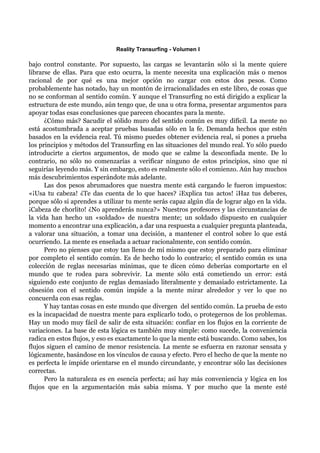 Reality Transurfing - Volumen I

bajo control constante. Por supuesto, las cargas se levantarán sólo si la mente quiere
librarse de ellas. Para que esto ocurra, la mente necesita una explicación más o menos
racional de por qué es una mejor opción no cargar con estos dos pesos. Como
probablemente has notado, hay un montón de irracionalidades en este libro, de cosas que
no se conforman al sentido común. Y aunque el Transurfing no está dirigido a explicar la
estructura de este mundo, aún tengo que, de una u otra forma, presentar argumentos para
apoyar todas esas conclusiones que parecen chocantes para la mente.
      ¿Cómo más? Sacudir el sólido muro del sentido común es muy difícil. La mente no
está acostumbrada a aceptar pruebas basadas sólo en la fe. Demanda hechos que estén
basados en la evidencia real. Tú mismo puedes obtener evidencia real, si pones a prueba
los principios y métodos del Transurfing en las situaciones del mundo real. Yo sólo puedo
introducirte a ciertos argumentos, de modo que se calme la desconfiada mente. De lo
contrario, no sólo no comenzarías a verificar ninguno de estos principios, sino que ni
seguirías leyendo más. Y sin embargo, esto es realmente sólo el comienzo. Aún hay muchos
más descubrimientos esperándote más adelante.
      Las dos pesos abrumadores que nuestra mente está cargando le fueron impuestos:
«¡Usa tu cabeza! ¿Te das cuenta de lo que haces? ¡Explica tus actos! ¡Haz tus deberes,
porque sólo si aprendes a utilizar tu mente serás capaz algún día de lograr algo en la vida.
¡Cabeza de chorlito! ¿No aprenderás nunca?» Nuestros profesores y las circunstancias de
la vida han hecho un «soldado» de nuestra mente; un soldado dispuesto en cualquier
momento a encontrar una explicación, a dar una respuesta a cualquier pregunta planteada,
a valorar una situación, a tomar una decisión, a mantener el control sobre lo que está
ocurriendo. La mente es enseñada a actuar racionalmente, con sentido común.
      Pero no pienses que estoy tan lleno de mí mismo que estoy preparado para eliminar
por completo el sentido común. Es de hecho todo lo contrario; el sentido común es una
colección de reglas necesarias mínimas, que te dicen cómo deberías comportarte en el
mundo que te rodea para sobrevivir. La mente sólo está cometiendo un error: está
siguiendo este conjunto de reglas demasiado literalmente y demasiado estrictamente. La
obsesión con el sentido común impide a la mente mirar alrededor y ver lo que no
concuerda con esas reglas.
      Y hay tantas cosas en este mundo que divergen del sentido común. La prueba de esto
es la incapacidad de nuestra mente para explicarlo todo, o protegernos de los problemas.
Hay un modo muy fácil de salir de esta situación: confiar en los flujos en la corriente de
variaciones. La base de esta lógica es también muy simple: como sucede, la conveniencia
radica en estos flujos, y eso es exactamente lo que la mente está buscando. Como sabes, los
flujos siguen el camino de menor resistencia. La mente se esfuerza en razonar sensata y
lógicamente, basándose en los vínculos de causa y efecto. Pero el hecho de que la mente no
es perfecta le impide orientarse en el mundo circundante, y encontrar sólo las decisiones
correctas.
      Pero la naturaleza es en esencia perfecta; así hay más conveniencia y lógica en los
flujos que en la argumentación más sabia misma. Y por mucho que la mente esté
 