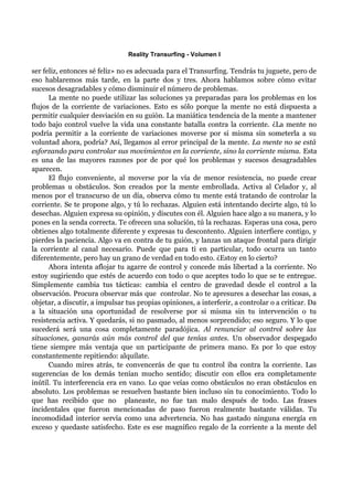 Reality Transurfing - Volumen I

ser feliz, entonces sé feliz» no es adecuada para el Transurfing. Tendrás tu juguete, pero de
eso hablaremos más tarde, en la parte dos y tres. Ahora hablamos sobre cómo evitar
sucesos desagradables y cómo disminuir el número de problemas.
      La mente no puede utilizar las soluciones ya preparadas para los problemas en los
flujos de la corriente de variaciones. Esto es sólo porque la mente no está dispuesta a
permitir cualquier desviación en su guión. La maniática tendencia de la mente a mantener
todo bajo control vuelve la vida una constante batalla contra la corriente. ¿La mente no
podría permitir a la corriente de variaciones moverse por si misma sin someterla a su
voluntad ahora, podría? Así, llegamos al error principal de la mente. La mente no se está
esforzando para controlar sus movimientos en la corriente, sino la corriente misma. Esta
es una de las mayores razones por de por qué los problemas y sucesos desagradables
aparecen.
      El flujo conveniente, al moverse por la vía de menor resistencia, no puede crear
problemas u obstáculos. Son creados por la mente embrollada. Activa al Celador y, al
menos por el transcurso de un día, observa cómo tu mente está tratando de controlar la
corriente. Se te propone algo, y tú lo rechazas. Alguien está intentando decirte algo, tú lo
desechas. Alguien expresa su opinión, y discutes con él. Alguien hace algo a su manera, y lo
pones en la senda correcta. Te ofrecen una solución, tú la rechazas. Esperas una cosa, pero
obtienes algo totalmente diferente y expresas tu descontento. Alguien interfiere contigo, y
pierdes la paciencia. Algo va en contra de tu guión, y lanzas un ataque frontal para dirigir
la corriente al canal necesario. Puede que para ti en particular, todo ocurra un tanto
diferentemente, pero hay un grano de verdad en todo esto. ¿Estoy en lo cierto?
      Ahora intenta aflojar tu agarre de control y concede más libertad a la corriente. No
estoy sugiriendo que estés de acuerdo con todo o que aceptes todo lo que se te entregue.
Simplemente cambia tus tácticas: cambia el centro de gravedad desde el control a la
observación. Procura observar más que controlar. No te apresures a desechar las cosas, a
objetar, a discutir, a impulsar tus propias opiniones, a interferir, a controlar o a criticar. Da
a la situación una oportunidad de resolverse por si misma sin tu intervención o tu
resistencia activa. Y quedarás, si no pasmado, al menos sorprendido; eso seguro. Y lo que
sucederá será una cosa completamente paradójica. Al renunciar al control sobre las
situaciones, ganarás aún más control del que tenías antes. Un observador despegado
tiene siempre más ventaja que un participante de primera mano. Es por lo que estoy
constantemente repitiendo: alquílate.
      Cuando mires atrás, te convencerás de que tu control iba contra la corriente. Las
sugerencias de los demás tenían mucho sentido; discutir con ellos era completamente
inútil. Tu interferencia era en vano. Lo que veías como obstáculos no eran obstáculos en
absoluto. Los problemas se resuelven bastante bien incluso sin tu conocimiento. Todo lo
que has recibido que no planeaste, no fue tan malo después de todo. Las frases
incidentales que fueron mencionadas de paso fueron realmente bastante válidas. Tu
incomodidad interior servía como una advertencia. No has gastado ninguna energía en
exceso y quedaste satisfecho. Este es ese magnífico regalo de la corriente a la mente del
 