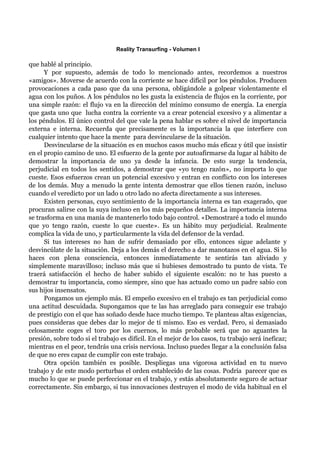 Reality Transurfing - Volumen I

que hablé al principio.
      Y por supuesto, además de todo lo mencionado antes, recordemos a nuestros
«amigos». Moverse de acuerdo con la corriente se hace difícil por los péndulos. Producen
provocaciones a cada paso que da una persona, obligándole a golpear violentamente el
agua con los puños. A los péndulos no les gusta la existencia de flujos en la corriente, por
una simple razón: el flujo va en la dirección del mínimo consumo de energía. La energía
que gasta uno que lucha contra la corriente va a crear potencial excesivo y a alimentar a
los péndulos. El único control del que vale la pena hablar es sobre el nivel de importancia
externa e interna. Recuerda que precisamente es la importancia la que interfiere con
cualquier intento que hace la mente para desvincularse de la situación.
      Desvincularse de la situación es en muchos casos mucho más eficaz y útil que insistir
en el propio camino de uno. El esfuerzo de la gente por autoafirmarse da lugar al hábito de
demostrar la importancia de uno ya desde la infancia. De esto surge la tendencia,
perjudicial en todos los sentidos, a demostrar que «yo tengo razón», no importa lo que
cueste. Esos esfuerzos crean un potencial excesivo y entran en conflicto con los intereses
de los demás. Muy a menudo la gente intenta demostrar que ellos tienen razón, incluso
cuando el veredicto por un lado u otro lado no afecta directamente a sus intereses.
      Existen personas, cuyo sentimiento de la importancia interna es tan exagerado, que
procuran salirse con la suya incluso en los más pequeños detalles. La importancia interna
se trasforma en una manía de mantenerlo todo bajo control. «Demostraré a todo el mundo
que yo tengo razón, cueste lo que cueste». Es un hábito muy perjudicial. Realmente
complica la vida de uno, y particularmente la vida del defensor de la verdad.
      Si tus intereses no han de sufrir demasiado por ello, entonces sigue adelante y
desvincúlate de la situación. Deja a los demás el derecho a dar manotazos en el agua. Si lo
haces con plena consciencia, entonces inmediatamente te sentirás tan aliviado y
simplemente maravilloso; incluso más que si hubieses demostrado tu punto de vista. Te
traerá satisfacción el hecho de haber subido el siguiente escalón: no te has puesto a
demostrar tu importancia, como siempre, sino que has actuado como un padre sabio con
sus hijos insensatos.
      Pongamos un ejemplo más. El empeño excesivo en el trabajo es tan perjudicial como
una actitud descuidada. Supongamos que te las has arreglado para conseguir ese trabajo
de prestigio con el que has soñado desde hace mucho tiempo. Te planteas altas exigencias,
pues consideras que debes dar lo mejor de tí mismo. Eso es verdad. Pero, si demasiado
celosamente coges el toro por los cuernos, lo más probable será que no aguantes la
presión, sobre todo si el trabajo es difícil. En el mejor de los casos, tu trabajo será ineficaz;
mientras en el peor, tendrás una crisis nerviosa. Incluso puedes llegar a la conclusión falsa
de que no eres capaz de cumplir con este trabajo.
      Otra opción también es posible. Despliegas una vigorosa actividad en tu nuevo
trabajo y de este modo perturbas el orden establecido de las cosas. Podría parecer que es
mucho lo que se puede perfeccionar en el trabajo, y estás absolutamente seguro de actuar
correctamente. Sin embargo, si tus innovaciones destruyen el modo de vida habitual en el
 