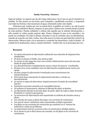 Reality Transurfing - Volumen I

lugar de trabajo, no esperes que de ahí venga nada bueno. Es el caso en que la iniciativa es
punible. Te han puesto en una lenta, pero tranquila y equilibrada corriente, y empezaste
con todas tus fuerzas a dar manotazos al agua, intentando nadar más rápido.
     ¿Entonces qué, resulta que uno no puede decir ni palabra en contra y no vale la pena
destacarse en absoluto? Bueno, tampoco es para tanto. Enfoca esta cuestión desde el punto
de vista práctico. Puedes enfadarte y criticar sólo aquello que te moleste directamente, y
sólo cuando tu crítica pueda mejorar algo. Nunca critiques lo que ya ha sucedido y no
puede ser cambiado. En todo lo demás, necesitas ir con la corriente; pero no literalmente,
estando de acuerdo con todo y todos, sino sólo mover el centro de gravedad del control a la
observación. Observa más y no te apresures a controlar las situaciones y todo lo demás. El
sentido de la moderación, cómo y cuando interferir, vendrá solo; no te preocupes por eso.


       Resumen

   •   La mente interpreta la información utilizando una colección de etiquetas bien
       establecidas.
   •   El alma no piensa ni habla, sino siente y sabe.
   •   La mente es sólo capaz de crear una versión relativamente nueva de una casa
       hecha de viejos ladrillos.
   •   Los descubrimientos completamente nuevos vienen de sectores irrealizados.
   •   El alma sirve como mediador entre la información completamente nueva y la
       mente.
   •   El alma acepta la información irrealizada como conocimiento sin
       interpretaciones.
   •   Si la mente logra interpretar la información del alma, es hecho un
       descubrimiento.
   •   La mente es capaz de determinar inequívocamente el estado de comodidad
       interior.
   •   Entrénate en prestar atención a la comodidad interior.
   •   Al rechazar la importancia, obtienes la libertad de elegir tu destino.
   •   La libertad de elección te permite dejar de pedir, dejar de exigir y dejar de luchar.
       Permítete ir y tomar lo que quieras.
   •   La estructura de información está organizada en cadenas de vínculos causa y
       efecto.
   •   Los vínculos de causa y efecto dan lugar a la corriente de variaciones.
   •   Las vías de menor resistencia están organizadas en flujos separados.
   •   Los flujos en las corrientes de variaciones ya contienen en sí mismos las
       soluciones a todos los problemas.
   •   La importancia interna y externa echa a la mente fuera del flujo óptimo.
   •   Es la mente lo que te lleva hacia una cascada, no los flujos en la corriente de
       variaciones.
 