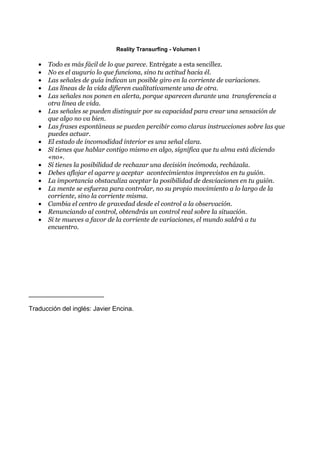 Reality Transurfing - Volumen I

   •   Todo es más fácil de lo que parece. Entrégate a esta sencillez.
   •   No es el augurio lo que funciona, sino tu actitud hacia él.
   •   Las señales de guía indican un posible giro en la corriente de variaciones.
   •   Las líneas de la vida difieren cualitativamente una de otra.
   •   Las señales nos ponen en alerta, porque aparecen durante una transferencia a
       otra línea de vida.
   •   Las señales se pueden distinguir por su capacidad para crear una sensación de
       que algo no va bien.
   •   Las frases espontáneas se pueden percibir como claras instrucciones sobre las que
       puedes actuar.
   •   El estado de incomodidad interior es una señal clara.
   •   Si tienes que hablar contigo mismo en algo, significa que tu alma está diciendo
       «no».
   •   Si tienes la posibilidad de rechazar una decisión incómoda, recházala.
   •   Debes aflojar el agarre y aceptar acontecimientos imprevistos en tu guión.
   •   La importancia obstaculiza aceptar la posibilidad de desviaciones en tu guión.
   •   La mente se esfuerza para controlar, no su propio movimiento a lo largo de la
       corriente, sino la corriente misma.
   •   Cambia el centro de gravedad desde el control a la observación.
   •   Renunciando al control, obtendrás un control real sobre la situación.
   •   Si te mueves a favor de la corriente de variaciones, el mundo saldrá a tu
       encuentro.




_____________________

Traducción del inglés: Javier Encina.
 