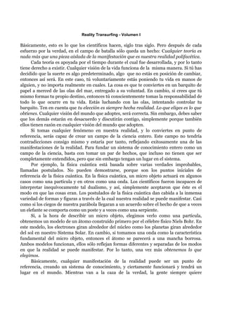 Reality Transurfing - Volumen I

Básicamente, esto es lo que los científicos hacen, siglo tras siglo. Pero después de cada
esfuerzo por la verdad, en el campo de batalla sólo queda un hecho: Cualquier teoría es
nada más que una pieza aislada de la manifestación que es nuestra realidad polifacética.
      Cada teoría es apoyada por el tiempo durante el cual fue desarrollada, y por lo tanto
tiene derecho a existir. Cualquier visión de la vida funciona de la misma manera. Si tú has
decidido que la suerte es algo predeterminado, algo que no estás en posición de cambiar,
entonces así será. En este caso, tú voluntariamente estás poniendo tu vida en manos de
alguien, y no importa realmente en cuales. La cosa es que te conviertes en un barquito de
papel a merced de las olas del mar, entregado a su voluntad. En cambio, si crees que tú
mismo formas tu propio destino, entonces tú conscientemente tomas la responsabilidad de
todo lo que ocurre en tu vida. Estás luchando con las olas, intentando controlar tu
barquito. Ten en cuenta que tu elección es siempre hecha realidad. Lo que eliges es lo que
obtienes. Cualquier visión del mundo que adoptes, será correcta. Sin embargo, debes saber
que los demás estarán en desacuerdo y discutirán contigo, simplemente porque también
ellos tienen razón en cualquier visión del mundo que adopten.
      Si tomas cualquier fenómeno en nuestra realidad, y lo conviertes en punto de
referencia, serás capaz de crear un campo de la ciencia entero. Este campo no tendría
contradicciones consigo mismo y estaría por tanto, reflejando exitosamente una de las
manifestaciones de la realidad. Para fundar un sistema de conocimiento entero como un
campo de la ciencia, basta con tomar un par de hechos, que incluso no tienen que ser
completamente entendidos, pero que sin embargo tengan un lugar en el sistema.
      Por ejemplo, la física cuántica está basada sobre varias verdades improbables,
llamadas postulados. No pueden demostrarse, porque son los puntos iniciales de
referencia de la física cuántica. En la física cuántica, un micro objeto actuará en algunos
casos como una partícula y en otros como una onda. Los científicos fueron incapaces de
interpretar inequívocamente tal dualismo, y así, simplemente aceptaron que éste es el
modo en que las cosas eran. Los postulados de la física cuántica dan cabida a la inmensa
variedad de formas y figuras a través de la cual nuestra realidad se puede manifestar. Casi
como si los ciegos de nuestra parábola llegaran a un acuerdo sobre el hecho de que a veces
un elefante se comporta como un poste y a veces como una serpiente.
      Si, a la hora de describir un micro objeto, elegimos verlo como una partícula,
obtenemos un modelo de un átomo construído primero por el célebre físico Niels Bohr. En
este modelo, los electrones giran alrededor del núcleo como los planetas giran alrededor
del sol en nuestro Sistema Solar. En cambio, si tomamos una onda como la característica
fundamental del micro objeto, entonces el átomo se parecerá a una mancha borrosa.
Ambos modelos funcionan, ellos sólo reflejan formas diferentes y separadas de los modos
en que la realidad se puede manifestar. Por lo tanto, una vez más obtenemos lo que
elegimos.
      Básicamente, cualquier manifestación de la realidad puede ser un punto de
referencia, creando un sistema de conocimiento, y ciertamente funcionará y tendrá un
lugar en el mundo. Mientras van a la caza de la verdad, la gente siempre quiere
 