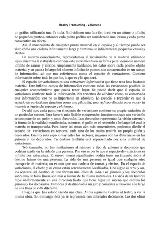 Reality Transurfing - Volumen I

un gráfico utilizando una fórmula. Si dividimos una función lineal en un número infinito
de pequeños puntos, entonces cada punto podría ser considerado una causa y cada punto
consecutivo un efecto.
      Así, el movimiento de cualquier punto material en el espacio y el tiempo puede ser
visto como una cadena infinitamente larga y continua de infinitamente pequeñas causas y
efectos.
      En nuestro conocimiento, representamos el movimiento de la materia utilizando
leyes, mientras la naturaleza contiene este movimiento en su forma pura: como un número
infinito de causas y efectos. Ampliamente hablando, los datos sobre cada posible objeto
material, y su paso a lo largo del número infinito de puntos, son almacenados en un campo
de información, al que nos referiremos como el espacio de variaciones. Contiene
información sobre todo lo que fue, lo que es y lo que será.
      El espacio de variaciones es una estructura informativa que tiene una base bastante
material. Este infinito campo de información contiene todas las variaciones posibles de
cualquier acontecimiento que pueda tener lugar. Se puede decir que el espacio de
variaciones contiene toda la información. No tratemos de adivinar cómo es conservada
esta información; eso no es importante en absoluto. Lo esencial a recordar es que el
espacio de variaciones funciona como una plantilla, una red coordinada para mover la
materia a través del espacio y el tiempo.
      De ahí que, cada punto en el espacio de variaciones contiene su propia variación de
un particular suceso. Para hacerlo más fácil de comprender, imaginemos que una variación
se compone de un guión y unos decorados. Los decorados representan la visión externa o
la forma de la realidad manifestada, mientras el guión es el recorrido a lo largo del cual la
materia es transportada. Para hacer las cosas aún más convenientes, podemos dividir el
espacio de variaciones en sectores, cada uno de los cuales tendría su propio guión y
decorados. Cuanto más espacio hay entre los sectores, mayores son las diferencias en los
guiones y los decorados. Tu destino también está representado por una multitud de
variaciones.
      Teóricamente, no hay limitaciones al número y tipo de guiones y decorados que
podrían existir en la vida de una persona. Por eso es por lo que el espacio de variaciones es
infinito por naturaleza. El suceso menos significativo podría tener un impacto sobre el
destino futuro de una persona. La vida de una persona es igual que cualquier otro
transporte de materia; no es más que una cadena de causas y efectos. En el espacio de
variaciones, el efecto y su causa están cercanamente localizados. Uno sigue al otro, y así,
los sectores del destino de uno forman una línea de vida. Los guiones y los decorados
sobre una de tales líneas son más o menos de la misma naturaleza. La vida de un hombre
fluye uniformemente en una dirección hasta que tiene lugar un suceso que cambia los
guiones y los decorados. Entonces el destino toma un giro y comienza a moverse a lo largo
de una línea de vida diferente.
      Imagina que has estado viendo una obra. Al día siguiente vuelves al teatro, a ver la
misma obra. Sin embargo, ésta ya se representa con diferentes decorados. Las dos obras
 