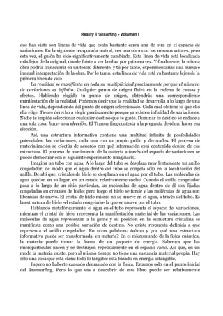 Reality Transurfing - Volumen I

que has visto son líneas de vida que están bastante cerca una de otra en el espacio de
variaciones. En la siguiente temporada teatral, ves una obra con los mismos actores, pero
esta vez, el guión ha sido significativamente cambiado. Esta línea de vida está localizada
más lejos de la original, donde fuiste a ver la obra por primera vez. Y finalmente, la misma
obra podría transcurrir en un teatro diferente, y tú por tanto, experimentarías una nueva e
inusual interpretación de la obra. Por lo tanto, esta línea de vida está ya bastante lejos de la
primera linea de vida.
      La realidad se manifiesta en toda su multiplicidad precisamente porque el número
de variaciones es infinito. Cualquier punto de origen fluirá en la cadena de causas y
efectos. Habiendo elegido tu punto de origen, obtendrás una correspondiente
manifestación de la realidad. Podemos decir que la realidad se desarrolla a lo largo de una
línea de vida, dependiendo del punto de origen seleccionado. Cada cual obtiene lo que él o
ella elige. Tienes derecho a elegir precisamente porque ya existen infinidad de variaciones.
Nadie te impide seleccionar cualquier destino que te guste. Dominar tu destino se reduce a
una sola cosa: hacer una elección. El Transurfing contesta a la pregunta de cómo hacer esa
elección.
      Así, una estructura informativa contiene una multitud infinita de posibilidades
potenciales: las variaciones, cada una con su propio guión y decorados. El proceso de
materialización se efectúa de acuerdo con qué información está contenida dentro de esa
estructura. El proceso de movimiento de la materia a través del espacio de variaciones se
puede demostrar con el siguiente experimento imaginario.
      Imagina un tubo con agua. A lo largo del tubo se desplaza muy lentamente un anillo
congelador, de modo que el agua dentro del tubo se congela sólo en la localización del
anillo. De ahí que, cristales de hielo se desplazan en el agua por el tubo. Las moléculas de
agua quedan en su lugar, en un estado relativamente suelto. Cuando el anillo congelador
pasa a lo largo de un sitio particular, las moléculas de agua dentro de él son fijadas
congeladas en cristales de hielo; pero luego el hielo se funde y las moléculas de agua son
liberadas de nuevo. El cristal de hielo mismo no se mueve en el agua, a través del tubo. Es
la estructura de hielo -el estado congelado- la que se mueve por el tubo.
      Hablando metafóricamente, el agua en el tubo representa el espacio de variaciones,
mientras el cristal de hielo representa la manifestación material de las variaciones. Las
moléculas de agua representan a la gente y su posición en la estructura cristalina se
manifiesta como una posible variación de destino. No existe respuesta definida a qué
representa el anillo congelador. En otras palabras: ¿cómo y por qué una estructura
informativa puede ser transformada en materia? En el micromundo de la física cuántica,
la materia puede tomar la forma de un paquete de energía. Sabemos que las
micropartículas nacen y se destruyen repetidamente en el espacio vacío. Así que, en un
modo la materia existe, pero al mismo tiempo no tiene una sustancia material propia. Hay
sólo una cosa que está clara: todo lo tangible está basado en energía intangible.
      Espero no haberte cansado demasiado con la física. Estamos sólo en el punto inicial
del Transurfing. Pero lo que vas a descubrir de este libro puede ser relativamente
 