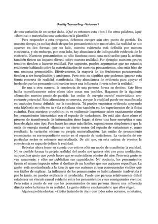 Reality Transurfing - Volumen I

de una variación de un sector dado. ¿Qué es entonces esta «luz»? En otras palabras, ¿qué
«ilumina» o materializa una variación en la plantilla?
      Para responder a esta pregunta, debemos escoger aún otro punto de partida. En
nuestro tiempo, ya no hay duda de que los pensamientos son materiales. La realidad se nos
aparece en dos formas: por un lado, nuestra existencia está definida por nuestra
conciencia, y sin embargo, por otro lado, hay abundancia de indisputable evidencia de lo
contrario. Nuestros pensamientos no sólo funciona como una motivación para la acción;
también tienen un impacto directo sobre nuestra realidad. Por ejemplo: nuestros peores
temores tienden a hacerse realidad. Por supuesto, puedes argumentar que no estamos
realmente hablando sobre la materialización de nuestros pensamientos, sino más bien de
una ominosa premonición. Efectivamente, la mayoría de los fenómenos paranormales
tienden a ser inexplicables y ambiguos. Pero esto no significa que podemos ignorar esta
forma concreta de realidad manifestada. Hay abundancia de evidencia para apoyar el
hecho de que los pensamientos pueden tener una influencia directa sobre la realidad.
      De una u otra manera, la conciencia de una persona forma su destino. Este libro
habla específicamente sobre cómo tales cosas son posibles. Hagamos de la siguiente
afirmación nuestro punto de partida: las ondas de energía mental materializan una
variante potencial. Esta afirmación es correcta, porque la realidad puede ser manifestada
en cualquier forma definida por la conciencia. Tú puedes encontrar evidencia apoyando
esta hipótesis no sólo en tu vida cotidiana sino también en los experimentos de la física
cuántica. Para nuestros propósitos, no es realmente importante saber exactamente cómo
los pensamientos interactúan con el espacio de variaciones. No está aún claro cómo el
proceso de transferencia de información tiene lugar: si tiene una base energética o una
base de algún otro tipo. Para hacer las cosas más fáciles, supondremos simplemente que la
onda de energía mental «ilumina» un cierto sector del espacio de variaciones y, como
resultado, la variación obtiene su propia materialización. Las ondas de pensamiento
encontrarán su correspondiente sector en el espacio de variaciones. La variación de ese
particular sector es entonces materializada. De ahí que, en esta cadena de eventos la
consciencia es capaz de definir la realidad.
      Deberías ahora tener en cuenta que esto es sólo un modo de manifestar la realidad.
No es posible formar tu propia realidad del modo que quieres sólo por pura meditación;
aunque, hay gente que puede hacer que se materialicen objetos del aire. Pero esta gente se
ven raramente, y ellos no publicitan sus capacidades. No obstante, los pensamientos
tienen el mismo impacto sobre el destino de un hombre que sus acciones específicas. La
gente está acostumbrada a la idea de que sus acciones atraen consecuencias visibles que
son fáciles de explicar. La influencia de los pensamientos es habitualmente inadvertida y
por lo tanto, no puedes explicarla ni predecirla. Puede que parezca relativamente difícil
establecer un vínculo causal evidente entre los pensamientos y sus consiguientes eventos.
Pero estás a punto de ver que los pensamientos de una persona tienen una influencia
directa sobre la forma de su realidad. La gente obtiene exactamente lo que ellos eligen.
      Alguien podría objetar: «¿Estás tratando de decir que todos estos océanos, montañas,
 