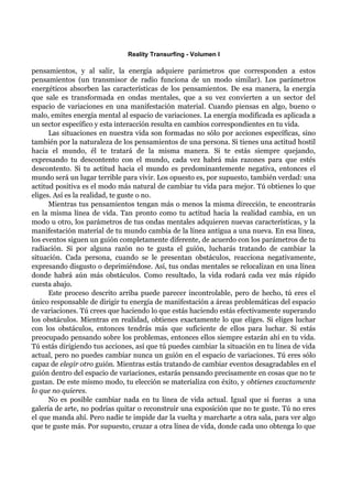 Reality Transurfing - Volumen I

pensamientos, y al salir, la energía adquiere parámetros que corresponden a estos
pensamientos (un transmisor de radio funciona de un modo similar). Los parámetros
energéticos absorben las características de los pensamientos. De esa manera, la energía
que sale es transformada en ondas mentales, que a su vez convierten a un sector del
espacio de variaciones en una manifestación material. Cuando piensas en algo, bueno o
malo, emites energía mental al espacio de variaciones. La energía modificada es aplicada a
un sector específico y esta interacción resulta en cambios correspondientes en tu vida.
      Las situaciones en nuestra vida son formadas no sólo por acciones específicas, sino
también por la naturaleza de los pensamientos de una persona. Si tienes una actitud hostil
hacia el mundo, él te tratará de la misma manera. Si te estás siempre quejando,
expresando tu descontento con el mundo, cada vez habrá más razones para que estés
descontento. Si tu actitud hacia el mundo es predominantemente negativa, entonces el
mundo será un lugar terrible para vivir. Los opuesto es, por supuesto, también verdad: una
actitud positiva es el modo más natural de cambiar tu vida para mejor. Tú obtienes lo que
eliges. Así es la realidad, te guste o no.
      Mientras tus pensamientos tengan más o menos la misma dirección, te encontrarás
en la misma línea de vida. Tan pronto como tu actitud hacia la realidad cambia, en un
modo u otro, los parámetros de tus ondas mentales adquieren nuevas características, y la
manifestación material de tu mundo cambia de la línea antigua a una nueva. En esa línea,
los eventos siguen un guión completamente diferente, de acuerdo con los parámetros de tu
radiación. Si por alguna razón no te gusta el guión, lucharás tratando de cambiar la
situación. Cada persona, cuando se le presentan obstáculos, reacciona negativamente,
expresando disgusto o deprimiéndose. Así, tus ondas mentales se relocalizan en una línea
donde habrá aún más obstáculos. Como resultado, la vida rodará cada vez más rápido
cuesta abajo.
      Este proceso descrito arriba puede parecer incontrolable, pero de hecho, tú eres el
único responsable de dirigir tu energía de manifestación a áreas problemáticas del espacio
de variaciones. Tú crees que haciendo lo que estás haciendo estás efectivamente superando
los obstáculos. Mientras en realidad, obtienes exactamente lo que eliges. Si eliges luchar
con los obstáculos, entonces tendrás más que suficiente de ellos para luchar. Si estás
preocupado pensando sobre los problemas, entonces ellos siempre estarán ahí en tu vida.
Tú estás dirigiendo tus acciones, así que tú puedes cambiar la situación en tu línea de vida
actual, pero no puedes cambiar nunca un guión en el espacio de variaciones. Tú eres sólo
capaz de elegir otro guión. Mientras estás tratando de cambiar eventos desagradables en el
guión dentro del espacio de variaciones, estarás pensando precisamente en cosas que no te
gustan. De este mismo modo, tu elección se materializa con éxito, y obtienes exactamente
lo que no quieres.
      No es posible cambiar nada en tu línea de vida actual. Igual que si fueras a una
galería de arte, no podrías quitar o reconstruir una exposición que no te guste. Tú no eres
el que manda ahí. Pero nadie te impide dar la vuelta y marcharte a otra sala, para ver algo
que te guste más. Por supuesto, cruzar a otra línea de vida, donde cada uno obtenga lo que
 