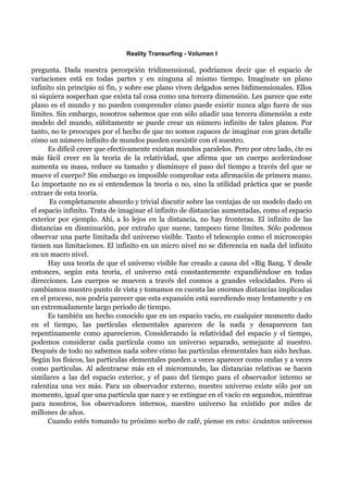 Reality Transurfing - Volumen I

pregunta. Dada nuestra percepción tridimensional, podríamos decir que el espacio de
variaciones está en todas partes y en ninguna al mismo tiempo. Imagínate un plano
infinito sin principio ni fin, y sobre ese plano viven delgados seres bidimensionales. Ellos
ni siquiera sospechan que exista tal cosa como una tercera dimensión. Les parece que este
plano es el mundo y no pueden comprender cómo puede existir nunca algo fuera de sus
límites. Sin embargo, nosotros sabemos que con sólo añadir una tercera dimensión a este
modelo del mundo, súbitamente se puede crear un número infinito de tales planos. Por
tanto, no te preocupes por el hecho de que no somos capaces de imaginar con gran detalle
cómo un número infinito de mundos pueden coexistir con el nuestro.
      Es difícil creer que efectivamente existan mundos paralelos. Pero por otro lado, ¿te es
más fácil creer en la teoría de la relatividad, que afirma que un cuerpo acelerándose
aumenta su masa, reduce su tamaño y disminuye el paso del tiempo a través del que se
mueve el cuerpo? Sin embargo es imposible comprobar esta afirmación de primera mano.
Lo importante no es si entendemos la teoría o no, sino la utilidad práctica que se puede
extraer de esta teoría.
       Es completamente absurdo y trivial discutir sobre las ventajas de un modelo dado en
el espacio infinito. Trata de imaginar el infinito de distancias aumentadas, como el espacio
exterior por ejemplo. Ahí, a lo lejos en la distancia, no hay fronteras. El infinito de las
distancias en disminución, por extraño que suene, tampoco tiene límites. Sólo podemos
observar una parte limitada del universo visible. Tanto el telescopio como el microscopio
tienen sus limitaciones. El infinito en un micro nivel no se diferencia en nada del infinito
en un macro nivel.
      Hay una teoría de que el universo visible fue creado a causa del «Big Bang. Y desde
entonces, según esta teoría, el universo está constantemente expandiéndose en todas
direcciones. Los cuerpos se mueven a través del cosmos a grandes velocidades. Pero si
cambiamos nuestro punto de vista y tomamos en cuenta las enormes distancias implicadas
en el proceso, nos podría parecer que esta expansión está sucediendo muy lentamente y en
un extremadamente largo periodo de tiempo.
      Es también un hecho conocido que en un espacio vacío, en cualquier momento dado
en el tiempo, las partículas elementales aparecen de la nada y desaparecen tan
repentinamente como aparecieron. Considerando la relatividad del espacio y el tiempo,
podemos considerar cada partícula como un universo separado, semejante al nuestro.
Después de todo no sabemos nada sobre cómo las partículas elementales han sido hechas.
Según los físicos, las partículas elementales pueden a veces aparecer como ondas y a veces
como partículas. Al adentrarse más en el micromundo, las distancias relativas se hacen
similares a las del espacio exterior, y el paso del tiempo para el observador interno se
ralentiza una vez más. Para un observador externo, nuestro universo existe sólo por un
momento, igual que una partícula que nace y se extingue en el vacío en segundos, mientras
para nosotros, los observadores internos, nuestro universo ha existido por miles de
millones de años.
      Cuando estés tomando tu próximo sorbo de café, piense en esto: ¿cuántos universos
 