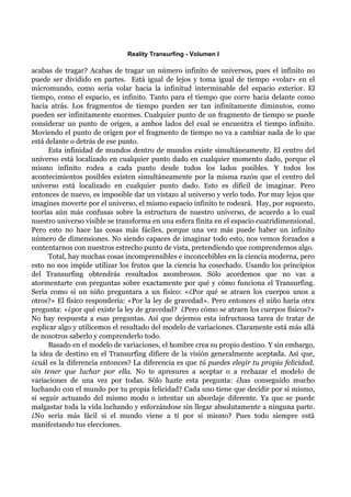 Reality Transurfing - Volumen I

acabas de tragar? Acabas de tragar un número infinito de universos, pues el infinito no
puede ser dividido en partes. Está igual de lejos y toma igual de tiempo «volar» en el
micromundo, como sería volar hacia la infinitud interminable del espacio exterior. El
tiempo, como el espacio, es infinito. Tanto para el tiempo que corre hacia delante como
hacia atrás. Los fragmentos de tiempo pueden ser tan infinitamente diminutos, como
pueden ser infinitamente enormes. Cualquier punto de un fragmento de tiempo se puede
considerar un punto de origen, a ambos lados del cual se encuentra el tiempo infinito.
Moviendo el punto de origen por el fragmento de tiempo no va a cambiar nada de lo que
está delante o detrás de ese punto.
      Esta infinidad de mundos dentro de mundos existe simultáneamente. El centro del
universo está localizado en cualquier punto dado en cualquier momento dado, porque el
mismo infinito rodea a cada punto desde todos los lados posibles. Y todos los
acontecimientos posibles existen simultáneamente por la misma razón que el centro del
universo está localizado en cualquier punto dado. Esto es difícil de imaginar. Pero
entonces de nuevo, es imposible dar un vistazo al universo y verlo todo. Por muy lejos que
imagines moverte por el universo, el mismo espacio infinito te rodeará. Hay, por supuesto,
teorías aún más confusas sobre la estructura de nuestro universo, de acuerdo a lo cual
nuestro universo visible se transforma en una esfera finita en el espacio cuatridimensional.
Pero esto no hace las cosas más fáciles, porque una vez más puede haber un infinito
número de dimensiones. No siendo capaces de imaginar todo esto, nos vemos forzados a
contentarnos con nuestros estrecho punto de vista, pretendiendo que comprendemos algo.
      Total, hay muchas cosas incomprensibles e inconcebibles en la ciencia moderna, pero
esto no nos impide utilizar los frutos que la ciencia ha cosechado. Usando los principios
del Transurfing obtendrás resultados asombrosos. Sólo acordemos que no vas a
atormentarte con preguntas sobre exactamente por qué y cómo funciona el Transurfing.
Sería como si un niño preguntara a un físico: «¿Por qué se atraen los cuerpos unos a
otros?» El físico respondería: «Por la ley de gravedad». Pero entonces el niño haría otra
pregunta: «¿por qué existe la ley de gravedad? ¿Pero cómo se atraen los cuerpos físicos?»
No hay respuesta a esas preguntas. Así que dejemos esta infructuosa tarea de tratar de
explicar algo y utilicemos el resultado del modelo de variaciones. Claramente está más allá
de nosotros saberlo y comprenderlo todo.
      Basado en el modelo de variaciones, el hombre crea su propio destino. Y sin embargo,
la idea de destino en el Transurfing difiere de la visión generalmente aceptada. Así que,
¿cuál es la diferencia entonces? La diferencia es que tú puedes elegir tu propia felicidad,
sin tener que luchar por ella. No te apresures a aceptar o a rechazar el modelo de
variaciones de una vez por todas. Sólo hazte esta pregunta: ¿has conseguido mucho
luchando con el mundo por tu propia felicidad? Cada uno tiene que decidir por sí mismo,
si seguir actuando del mismo modo o intentar un abordaje diferente. Ya que se puede
malgastar toda la vida luchando y esforzándose sin llegar absolutamente a ninguna parte.
¿No sería más fácil si el mundo viene a tí por sí mismo? Pues todo siempre está
manifestando tus elecciones.
 