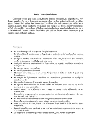 Reality Transurfing - Volumen I

      Cualquier pedido que elijas hacer, te será siempre entregado, no importa qué. Pero
hacer una elección no es lo mismo que desear algo, es algo bastante diferente, y estás a
punto de descubrir qué es. Los deseos son concedidos sólo en los cuentos de hadas. No es
coincidencia que haya una fuerte creencia en que cumplir los deseos es extremadamente
difícil o imposible. Hasta ahora, sólo hemos dado el primer paso hacia la solución de la
Adivinanza del Celador. Pronto descubrirás por qué los deseos nunca se cumplen y los
sueños nunca se hacen realidad.




       Resumen

   •   La realidad se puede manifestar de infinitos modos.
   •   La diversidad de variaciones es la principal y fundamental cualidad de nuestro
       mundo.
   •   Cualquier modelo del mundo no representa sino una fracción de los múltiples
       modos en los que la realidad puede aparecer.
   •   Cualquier rama de conocimiento se basa sobre un aspecto elegido de la realidad
       manifestada.
   •   Tu elección siempre se realiza.
   •   Lo que eliges es lo que obtienes.
   •   El espacio de variaciones es un campo de información de lo que hubo, lo que hay y
       lo que habrá.
   •   El campo de información contiene las variaciones potenciales de cualquier
       acontecimiento.
   •   Una variación consta de un guión y unos decorados.
   •   El espacio de variaciones se puede dividir en sectores, cada uno de los cuales
       contiene su propia variación.
   •   Cuanto mayor es la distancia entre sectores, mayor es la diferencia en las
       variaciones.
   •   Los sectores con parámetros aproximadamente similares se alinean para formar
       una línea de vida específica.
   •   La realización material se mueve en el espacio como una masa densa.
   •   Las ondas de energía mental materializan variaciones potenciales.
   •   Cada organismo hace su propia contribución a la formación de las realizaciones
       materiales.
   •   Cuando cambian los parámetros de energía mental, un organismo se mueve a
       otra línea de vida.
   •   Tú no puedes cambiar el guión de una variación, pero puedes elegir otro.
 