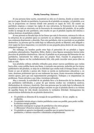 Reality Transurfing - Volumen I

      Si una persona tiene suerte, encontrará su sitio en el sistema, donde se siente como
pez en el agua. Siendo un partidario, la persona da al péndulo su energía, y el péndulo, a su
vez, le proporciona un entorno donde este persona es capaz de vivir. En cuanto un
partidario empieza a romper las reglas de una estructura, la frecuencia de su energía
mental ya no está en sincronía con la frecuencia de resonancia del péndulo. Al no poder
recibir la energía de este partidario, esto resulta en que el péndulo expulsa del sistema o
incluso destruye al partidario rebelde.
      Si una persona es llevada lejos de las líneas que más le favorecen, entonces la vida en
la estructura de un péndulo ajeno se convierte en un infierno viviente o simplemente en
una existencia deprimente y aburrida. Para este partidario, éste se convierte en un péndulo
destructivo. La persona que ha caído bajo su influencia pierde su libertad; está obligado a
vivir según las leyes impuestas y se convierte en una pequeña pieza dentro de una enorme
máquina le guste o no.
      Sin embargo, un hombre puede estar bajo el patrocinio de un péndulo y lograr
resultados sobresalientes. Napoleón, Hitler, Stalin y otras figuras semejantes fueron todos
favoritos de péndulos destructivos. Aún así, el péndulo no se preocupa del bienestar de sus
partidarios, únicamente los utiliza para sus propios fines. Cuando le preguntaron a
Napoleón si alguna vez fue verdaderamente feliz, sólo pudo recordar unos pocos días en
toda su vida.
      Loa péndulos utilizan métodos refinados para atraer nuevos partidarios que vuelan
hacia ellos, como polillas hacia una llama. A menudo una persona, seducida por los trucos
publicitarios del péndulo, se aleja de su felicidad ¡que estaba todo el tiempo frente a ellos!
Gente se une al ejército y perece ahí. Gente se enrola en instituciones educativas y, en
vano, dominan profesiones que no son realmente las suyas. Gente encuentra trabajos que
sienten ajenos, pero que son supuestamente prestigiosos. Trabajan y se empantanan en
problemas. Traen extraños a sus vidas y terminan sufriendo.
      Muy a menudo, la actividad de un péndulo lleva a la destrucción de los destinos de
sus partidarios individuales, a pesar de que intenta ocultar sus verdaderos motivos,
disfrazándose de virtuoso y benévolo. Para una persona que ha caído bajo la influencia de
un péndulo destructivo, el principal peligro consiste en que el péndulo desvía a su víctima
de aquellas líneas de vida donde encontraría la verdadera felicidad. Destaquemos los
características definitorias de un péndulo destructivo:

   •   Un péndulo se alimenta de la energía de sus partidarios y de eso amplia su
       oscilación.
   •   Un péndulo intenta atraer a tantos partidarios como sea posible, para poder recibir
       la máxima energía posible.
   •   El péndulo contrapone su grupo de partidarios a los otros grupos
       («¡Mírennos! ¡Nosotros somos mejores que ellos.»)
   •   Un péndulo es agresivo inculpando a aquellos que no quiere hacerse sus
       partidarios, e intenta vencerlos o eliminarlos completamente.
 