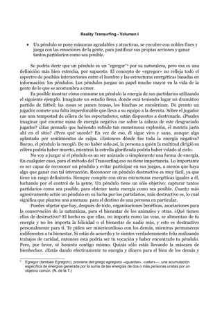 Reality Transurfing - Volumen I

    •   Un péndulo se pone màscaras agradables y atractivas, se encubre con nobles fines y
        juega con las emociones de la gente, para justificar sus propias acciones y ganar
        tantos partidarios como sea posible.

      Se podría decir que un péndulo es un “egregor” 2 por su naturaleza, pero esa es una
definición más bien estrecha, por supuesto. El concepto de «egregor» no refleja todo el
espectro de posibles interacciones entre el hombre y las estructuras energéticas basadas en
información: los péndulos. Los péndulos juegan un papel mucho mayor en la vida de la
gente de lo que se acostumbra a creer.
      Es posible mostrar cómo consume un péndulo la energía de sus partidarios utilizando
el siguiente ejemplo. Imagínate un estadio lleno, donde está teniendo lugar un dramático
partido de fútbol; las cosas se ponen tensas, los hinchas se encolerizan. De pronto un
jugador comete una falta imperdonable que lleva a su equipo a la derrota. Sobre el jugador
cae una tempestad de cólera de los espectadores; están dispuestos a destrozarle. ¿Puedes
imaginar qué enorme masa de energía negativa cae sobre la cabeza de este desgraciado
jugador? ¿Has pensado que habiendo sufrido tan monstruosa explosión, él moriría justo
ahí en el sitio? ¿Pero qué sucede? En vez de eso, él sigue vivo y sano, aunque algo
aplastado por sentimientos de culpa. ¿Entonces dónde fue toda la energía negativa?
Bueno, el péndulo la recogió. De no haber sido así, la persona a quién la multitud dirigió su
cólera podría haber muerto, mientras la estrella glorificada podría haber volado al cielo.
      No voy a juzgar si el péndulo es un ser animado o simplemente una forma de energía.
En cualquier caso, para el método del Transurfing eso no tiene importancia. Lo importante
es ser capaz de reconocer un péndulo y evitar participar en sus juegos, a menos que haya
algo que ganar con tal interacción. Reconocer un péndulo destructivo es muy fácil, ya que
tiene un rasgo definitorio. Siempre compite con otras estructuras energéticas iguales a él,
luchando por el control de la gente. Un péndulo tiene un sólo objetivo: capturar tantos
partidarios como sea posible, para obtener tanta energía como sea posible. Cuanto más
agresivamente actúe un péndulo en su lucha por los partidarios, más destructivo es, lo cual
significa que plantea una amenaza para el destino de una persona en particular.
      Puedes objetar que hay, después de todo, organizaciones benéficas, asociaciones para
la conservación de la naturaleza, para el bienestar de los animales y otras. ¿Qué tienen
ellas de destructivo? El hecho es que ellas, no importa como las veas, se alimentan de tu
energía y no les importa la felicidad o el bienestar de nadie más, y esto es destructivo
personalmente para tí. Te piden ser misericordioso con los demás, mientras permanecen
indiferentes a tu bienestar. Si estás de acuerdo y te sientes verdaderamente feliz realizando
trabajos de caridad, entonces esta podría ser tu vocación y haber encontrado tu péndulo.
Pero, por favor, sé honesto contigo mismo. Quizás sólo estás llevando la máscara de
bienhechor. ¿Estás dando efectivamente tu energía y dinero para el bien de los demás y

2
    Egregor (también Egregorc), proviene del griego egregoroi -«guardar», «velar»—, una acumulación
    específica de energías generada por la suma de las energías de dos o más personas unidas por un
    objetivo común. (N. de la T.)
 
