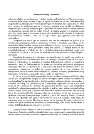 Reality Transurfing - Volumen I

subdesarrollado a un nivel superior y, si ellos objetan, utilizar la fuerza. Y las concepciones
modernas de la guerra parecen ir por las siguientes líneas: en un árbol del bosque hay
suspendida una colmena. Ahí viven abejas salvajes, produciendo miel y criando a sus crías.
Pero entonces un péndulo se acerca a la colmena y anuncia a sus partidarios: «Éstas son
abejas salvajes; son muy peligrosas, por lo que deben ser destruidas o, al menos, tenemos
que destruir su colmena. ¿No me creéis? ¡Mirad!» Y empieza a remover la colmena con un
palo. Las abejas salen y comienzan a picar a los partidarios del péndulo. Y el péndulo
triunfantemente exclama: «¡Ved, os lo dije! ¡Mirad qué agresivas son! Hay que
destruirlas.»
      Cualquiera que sea el tipo de consignas con que se justifiquen las guerras y las
revoluciones, su propósito siempre es el mismo: servir en la batalla de los péndulos por los
partidarios. Estas batallas puedan tomar diferentes formas, pero su único objetivo es
básicamente obtener tantos partidarios como sea posible. La energía nueva es una
necesidad vital para el péndulo; sin ello, el péndulo se detendrá, y así deja de existir como
una entidad. Por tanto, la batalla de los péndulos es una lucha natural e inevitable por la
existencia.
      Además de las guerras y revoluciones, hay otras formas de batalla que pueden ser
menos agresivas pero suficientemente duras sin embargo. Ejemplo de tales batallas son: la
lucha por el dominio de los mercados, la rivalidad de los partidos políticos, la competencia
económica, todas las formas posibles de marketing, campañas publicitarias, propaganda
ideológica, etcétera. El ambiente de la existencia está hecho de péndulos, por lo que
encontrarás competencia en todos los campos posibles de la vida moderna. Hay
competencia en todas partes, empezando por las disputas políticas y gubernamentales y
terminando por la competencia entre clubes y entre los individuos.
      Lo nuevo, lo inusual, lo incomprensible siempre se abre camino con dificultad. ¿Por
qué es así? ¿Simplemente porque los nuevos conceptos tardan tiempo en asentarse en
nuestra cabeza? La razón principal es que los péndulos antiguos estarían en desventaja si
un nuevo péndulo y otro rival entrarán en el escenario y empezaran a arrastrar a la gente
hacia él. Por ejemplo: los motores de combustión interna hacen una significativa
contribución a la contaminación en las ciudades y podrían haber sido reemplazados hace
mucho tiempo, puesto que ya existen una multitud de modelos de motores alternativos y
libres de contaminación. Sin embargo, estos nuevos modelos serían una amenaza a los
péndulos existentes de corporaciones petroleras, y éstas aún son muy fuertes. Por tanto,
ellas no van a permitir que algunos inventores les echen del escenario. Todo llega a tal
punto que estos monstruos literalmente compran las patentes de motores alternativos
nuevos sólo para mantenerlos en secreto. Al mismo tiempo, ellos tratan de convencer al
mundo de la baja eficacia de esos nuevos inventos.

      Construyendo su estructura a nivel material, los péndulos fortalecen su situación con
los recursos financieros, edificios, instalaciones y, por supuesto, con recursos humanos. En
la cima de estas pirámides humanas, los péndulos colocan a sus favoritos. Estos son líderes
 