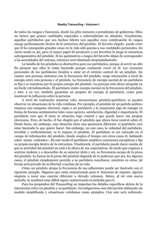 Reality Transurfing - Volumen I

de todos los rangos y funciones, desde los jefes menores a presidentes de gobiernos. Ellos
no tienen que poseer cualidades especiales o sobresalientes en absoluto. Usualmente,
aquellos partidarios que son hechos líderes son aquellos cuya combinación de rasgos
encaja perfectamente dentro de la estructura del péndulo. El favorito elegido puede creer
que él ha conseguido grandes cosas en la vida sólo gracias a sus cualidades personales. En
cierto modo es así, pero el mayor papel de promover a sus favoritos lo juega la estructura
autorganizativa del péndulo. Si los parámetros o rasgos del favorito dejan de corresponder
a las necesidades del sistema, entonces será eliminado despiadadamente.
       La batalla de los péndulos es destructiva para sus partidarios, porque al servir un alto
fin piensan que ellos lo están haciendo porque realmente creen en él. Las creencias
personales de los partidarios tienden a estar en el estricto control de un péndulo. En
cuanto una persona sintoniza con la frecuencia del péndulo, surge interacción a nivel de
energía entre esta persona y el péndulo. La frecuencia de energía mental de un partidario
se fija y se mantiene por la propia energía del péndulo. La persona está ahora atrapada en
un bucle retroalimentado. El partidario emite energía mental en la frecuencia del péndulo,
y éste, a su vez, también garantiza un poquito de energía al partidario, como para
mantener la influencia sobre la persona.
       A nivel de realización material, tales interacciones péndulo-partidario se pueden
observar en situaciones de la vida cotidiana. Por ejemplo, el péndulo de un partido político
empieza una campaña electoral, capta a un partidario y le suministra algo de energía en
forma de buenos sentimientos tales como aprecio, satisfacción, dignidad e importancia. El
partidario cree que él tiene la situación bajo control y que puede hacer sus propias
elecciones. Pero, de hecho, él fue elegido por el péndulo que ahora tiene control sobre él.
Desde fuera, sin embargo, esta situación tiene una apariencia diferente: el partidario cree
estar haciendo lo que quiere hacer. Sin embargo, en este caso, la voluntad del partidario,
invisible y artificialmente, se la impuso el péndulo. El partidario es así colocado en el
campo de información del péndulo, donde emplea el tiempo con otros como él, hablando
sobre temas «calientes». De este modo el partidario establece conexiones energéticas y fija
su propia energía dentro de la estructura. Finalmente, el partidario puede darse cuenta de
que la actividad del péndulo no está a la altura de sus expectativas, de modo que empieza a
sentirse molesto y a desconfiar de su anterior ídolo y así, su frecuencia escapa de la presa
del péndulo. La fuerza de la presa del péndulo depende de lo poderoso que sea. En algunos
casos, el péndulo simplemente permite a su partidario marcharse, mientras en otros, tal
hereje será privado de su libertad o incluso de su vida.
       Cómo un péndulo atrapa la frecuencia de sus adherentes puede ser ilustrado con el
siguiente ejemplo. Digamos que estás canturreando para ti. Entonces de repente, alguien
empieza a tocar una canción diferente a elevado volumen. Ahora, al oír esta nueva
melodía, te resultará muy difícil seguir canturreando tu melodía para ti.
       Para los propósitos del Transurfing no importan los detalles específicos detrás de la
interacción entre un péndulo y su partidario. Investigaremos esta interacción utilizando un
modelo simplificado y situaciones cotidianas como ejemplos. Con esto será suficiente.
 