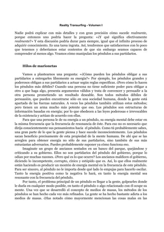 Reality Transurfing - Volumen I

Nadie podrá explicar con más detalles y con gran precisión cómo sucede realmente,
porque entonces uno podría hacer la pregunta: «¿Y qué significa efectivamente
realmente?» Y esta discusión podría durar para siempre, igual que el infinito proceso de
adquirir conocimiento. Es una tarea ingrata. Así, tendremos que satisfacernos con lo poco
que tenemos y deberíamos estar contentos de que sin embargo seamos capaces de
comprender al menos algo. Veamos cómo manipulan los péndulos a sus partidarios.


     Hilos de marionetas

      Vamos a plantearnos una pregunta: «¿Cómo pueden los péndulos obligar a sus
partidarios a entregarles libremente su energía?» Por ejemplo, los péndulos grandes y
poderosos obligan a sus partidarios a actuar según reglas específicas. ¿Pero cómo lo hacen
los péndulos más débiles? Cuando una persona no tiene suficiente poder para obligar a
otro a que haga algo, presenta argumentos válidos y trata de convencer y persuadir a la
otra persona prometiendo un resultado deseable. Son todos métodos débiles de
persuasión, que pueden encontrarse sólo en una sociedad humana, donde la gente está
apartada de las fuerzas naturales. A veces los péndulos también utilizan estos métodos;
pero tienen un arma mucho más potente que eso. Los péndulos son estructuras de
información basadas en energía; por lo que obedecen a las leyes poderosas e irrevocables
de la existencia y actúan de acuerdo con ellas.
      Para que una persona le de su energía a un péndulo, su energía mental debe estar en
la misma frecuencia que la frecuencia de resonancia de éste. Para eso no es necesario que
dirija conscientemente sus pensamientos hacia el péndulo. Como tú probablemente sabes,
una gran parte de lo que la gente piensa y hace sucede inconscientemente. Los péndulos
sacan beneficio precisamente de esta propiedad de la mente humana. De ahí que se las
arreglen para obtener energía no sólo de sus partidarios, sino también de sus más
entusiastas adversarios. Puedes probablemente suponer ya cómo funciona eso.
      Imagínate un grupo de ancianos sentados en un banco del parque, quejándose y
criticando a su gobierno. Ellos no son partidarios del péndulo del gobierno, porque lo
odian por muchas razones. ¿Pero qué es lo que ocurre? Los ancianos maldicen el gobierno,
diciendo lo incompetente, corrupto, cínico y estúpido que es. Así, lo que ellos realmente
están haciendo es producir un montón de energía mental en la frecuencia de este péndulo.
Para ser sincero, al péndulo no le importa desde qué lado lo empujas para hacerlo oscilar.
Tanto la energía positiva como la negativa lo hará, en tanto la energía mental sea
resonante con la frecuencia del péndulo.
      Por tanto, el problema principal de un péndulo es llegar a la gente, golpearles donde
le duela en cualquier modo posible, en tanto el péndulo o algo relacionado con él ocupe su
mente. Una vez que se desarrolló el concepto de medios de masas, los métodos de los
péndulos se han hecho cada vez más refinados. La gente se ha hecho bastante adicta a los
medios de masas. ¿Has notado cómo mayormente mencionan las cosas malas en las
 