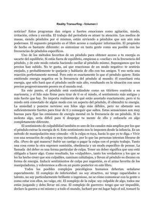 Reality Transurfing - Volumen I

noticias? Estos programas dan origen a fuertes emociones como agitación, miedo,
irritación, cólera y envidia. El trabajo del periodista es atraer tu atención. Los medios de
masas, siendo péndulos por sí mismos, están sirviendo a péndulos que son aún más
poderosos. El supuesto propósito es el libre acceso a cualquier información. El propósito
de hecho es bastante diferente: es sintonizar en tanta gente como sea posible con las
frecuencias de péndulos específicos.
      Uno de los métodos favoritos de un péndulo para obtener acceso a tu energía es
sacarte del equilibrio. Si estás fuera de equilibrio, empiezas a «oscilar» en la frecuencia del
péndulo, y de este modo estarás haciendo oscilar al péndulo mismo. Supongamos que los
precios han subido. No te gusta, así que reaccionas de un modo negativo: te sentirás
enojado, y probablemente te quejarás y hablarás de ello con tus amigos. Y eso sería una
reacción perfectamente normal. Pero esto es exactamente lo que el péndulo quiere. Estás
emitiendo energía negativa en la frecuencia del péndulo al mundo; él cosechará esta
energía, que sólo hará que el péndulo oscile más alto, resultando en la situación con unos
precios progresivamente peores en el mundo real.
      En este punto, el péndulo está controlándote como un titiritero controla a su
marioneta; y el hilo más firme para tirar de tí es el miedo, el sentimiento más antiguo y
más fuerte que hay. No importa realmente de qué estás asustado exactamente, pero si tu
miedo está conectado de algún modo con un aspecto del péndulo, él obtendrá tu energía.
La ansiedad y ponerse nervioso son hilos algo más débiles, pero no obstante son
suficientemente fuertes para tirar de tí y conseguir que saltes. Estas sensaciones son muy
buenas para fijar las emisiones de energía mental en la frecuencia de un péndulo. Si te
molesta algo, sería difícil para tí despegar tu mente de ello y enfocarla en algo
completamente diferente.
      El sentimiento de culpabilidad también es uno de los canales más amplios por los que
el péndulo extrae la energía de ti. Este sentimiento nos lo imponen desde la infancia. Es un
método de manipulación muy cómodo: «Si la culpa es tuya, harás lo que yo te diga.» Vivir
con una sensación de culpa es muy incómodo, por lo que las personas intentan librarse de
ella. ¿Pero de qué manera? Sufrir un castigo o pagar la culpa con el propio trabajo. Tanto
una cosa como la otra suponen sumisión, obediencia y un modo específico de pensar. La
llamada del deber es una forma particular de culpa. Tener un deber significa que uno está
obligado a hacer algo. Como resultado, los «culpables», tanto los verdaderos y los que se
les ha hecho creer que son culpables, caminan cabizbajos, y llevan al péndulo su diezmo en
forma de energía. Inducir sentimientos de culpa por sugestión, es el arma favorita de los
manipuladores, y volveremos a ello en un punto posterior en este libro.
         Todos los posibles complejos psicológicos humanos deberían señalarse
especialmente. El complejo de inferioridad: no soy atractivo, no tengo capacidades o
talento, no soy particularmente brillante o ingenioso, no se cómo comunicar con la gente o
como estar con ellos, no valgo, etc. El complejo de la culpa: soy culpable de algo, todos me
están juzgando y debo llevar mi cruz. El complejo de guerrero: tengo que ser impasible,
declaro la guerra a mí mismo y a todo el mundo, lucharé por mi lugar bajo el sol, tomaré lo
 
