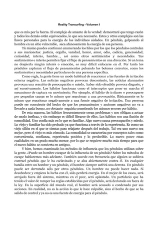 Reality Transurfing - Volumen I

que es mío por la fuerza. El complejo de amante de la verdad: demostraré que tengo razón
y todos los demás están equivocados, lo que sea necesario. Estos y otros complejos son las
llaves personales para la energía de los individuos aislados. Un péndulo, golpeando al
hombre en un sitio vulnerable, saca afanosamente la energía de esa persona.
      Tú mismo puedes continuar enumerando los hilos por los que los péndulos controlan
a sus marionetas: justicia, orgullo, vanidad, honor, amor, odio, codicia, generosidad,
curiosidad, interés, hambre..., así como otros sentimientos y necesidades. Tus
sentimientos e interés permiten fijar el flujo de pensamientos en una dirección. Si un tema
no despierta ningún interés o emoción, es muy difícil enfocarse en él. Por tanto los
péndulos capturan el flujo de pensamientos pulsando los botones correctos, como los
sentimientos y necesidades particulares de una persona específica.
      Como regla, la gente tiene un modo habitual de reaccionar a las fuentes de irritación
externa negativa. Las noticias negativas provocan descontento, las noticias alarmantes
provocan una reacción de preocupación o miedo, haber sido ofendido provoca disgusto, y
así sucesivamente. Los hábitos funcionan como el interruptor que pone en marcha el
mecanismo de captura en movimiento. Por ejemplo, el hábito de irritarse o preocuparse
por pequeñas causas es lo mismo que reaccionar a una provocación. Básicamente es lo
mismo que reaccionar negativamente a una fuente negativa de irritación. Una persona
puede ser consciente del hecho de que los pensamientos y acciones negativos no va a
llevarle a nada bueno, no obstante seguiría cometiendo los mismos errores por hábito.
      De esta manera, las hábitos frecuentemente crean problemas y nos obligan a actuar
de modo ineficaz, y sin embargo es difícil librarse de ellos. Los hábitos son una ilusión de
comodidad. Uno confía más en lo que es familiar. Algo nuevo causa preocupación y miedo.
Lo viejo y familiar ha sido probado ya que funciona a través de la experiencia. Es como un
viejo sillón en el que te sientas para relajarte después del trabajo. Tal vez uno nuevo sea
mejor, pero el viejo es más cómodo. La comodidad se caracteriza por conceptos tales como
conveniencia, confianza, experiencia positiva y lo predecible. Lo nuevo posee estas
cualidades en un grado mucho menor, por lo que se requiere mucho más tiempo para que
el nuevo hábito se convierta en antiguo.
      Y bien, hemos examinado los métodos de influencia que los péndulos utilizan sobre
la gente. ¿Puede un hombre escapar de la influencia de un péndulo? Sobre los métodos de
escape hablaremos más adelante. También sucede con frecuencia que alguien se subleva
contrael péndulo que le ha esclavizado y se alza abiertamente contra él. En cualquier
batalla entre un hombre y un péndulo, el hombre siempre sufrirá una derrota. Un péndulo
puede ser derrotado sólo por otros péndulos. Un hombre no puede hacer nada. Si
desobedece y empieza la lucha con él, sólo perderá energía. En el mejor de los casos, será
arrojado fuera del sistema, mientras en el peor, será aplastado. Un partidario que ha
tenido el valor de romper las reglas establecidas por el péndulo, será declarado un fuera de
la ley. En la superficie del mundo real, el hombre será acusado o condenado por sus
acciones. En realidad, no es la acción lo que le hace culpable, sino el hecho de que se ha
salido de control y ya no es una fuente de energía para el péndulo.
 